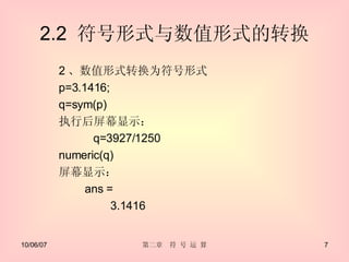 2.2  符号形式与数值形式的转换 2 、数值形式转换为符号形式 p=3.1416; q=sym(p) 执行后屏幕显示： q=3927/1250 numeric(q) 屏幕显示： 　　 ans = 　　 3.1416 