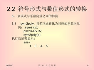 2.2  符号形式与数值形式的转换 3 、多项式与系数向量之间的转换 3.1 　 sym2poly:  将多项式转化为对应的系数向量 　　例： syms x p; p=x^3-4*x+5; sym2poly(p) 执行后屏幕显示： ans= 1  0  -4  5 