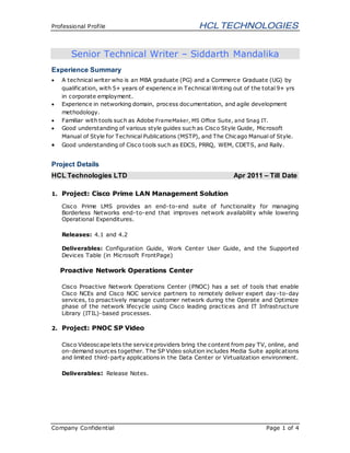 Professional Profile
Company Confidential Page 1 of 4
Senior Technical Writer – Siddarth Mandalika
Experience Summary
 A technical writer who is an MBA graduate (PG) and a Commerce Graduate (UG) by
qualification, with 5+ years of experience in Technical Writing out of the total 9+ yrs
in corporate employment.
 Experience in networking domain, process documentation, and agile development
methodology.
 Familiar with tools such as Adobe FrameMaker, MS Office Suite, and Snag IT.
 Good understanding of various style guides such as Cisco Style Guide, Microsoft
Manual of Style for Technical Publications (MSTP), and The Chicago Manual of Style.
 Good understanding of Cisco tools such as EDCS, PRRQ, WEM, CDETS, and Rally.
Project Details
HCL Technologies LTD Apr 2011 – Till Date
1. Project: Cisco Prime LAN Management Solution
Cisco Prime LMS provides an end-to-end suite of functionality for managing
Borderless Networks end-to-end that improves network availability while lowering
Operational Expenditures.
Releases: 4.1 and 4.2
Deliverables: Configuration Guide, Work Center User Guide, and the Supported
Devices Table (in Microsoft FrontPage)
Proactive Network Operations Center
Cisco Proactive Network Operations Center (PNOC) has a set of tools that enable
Cisco NCEs and Cisco NOC service partners to remotely deliver expert day-to-day
services, to proactively manage customer network during the Operate and Optimize
phase of the network lifecycle using Cisco leading practices and IT Infrastructure
Library (ITIL)-based processes.
2. Project: PNOC SP Video
Cisco Videoscape lets the service providers bring the content from pay TV, online, and
on-demand sources together. The SP Video solution includes Media Suite applications
and limited third-party applications in the Data Center or Virtualization environment.
Deliverables: Release Notes.
 