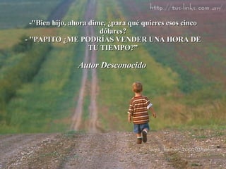"Bien hijo, ahora dime, ¿para qué quieres esos cinco dólares? - "PAPITO ¿ME PODRÍAS VENDER UNA HORA DE TU TIEMPO?” Autor Desconocido   