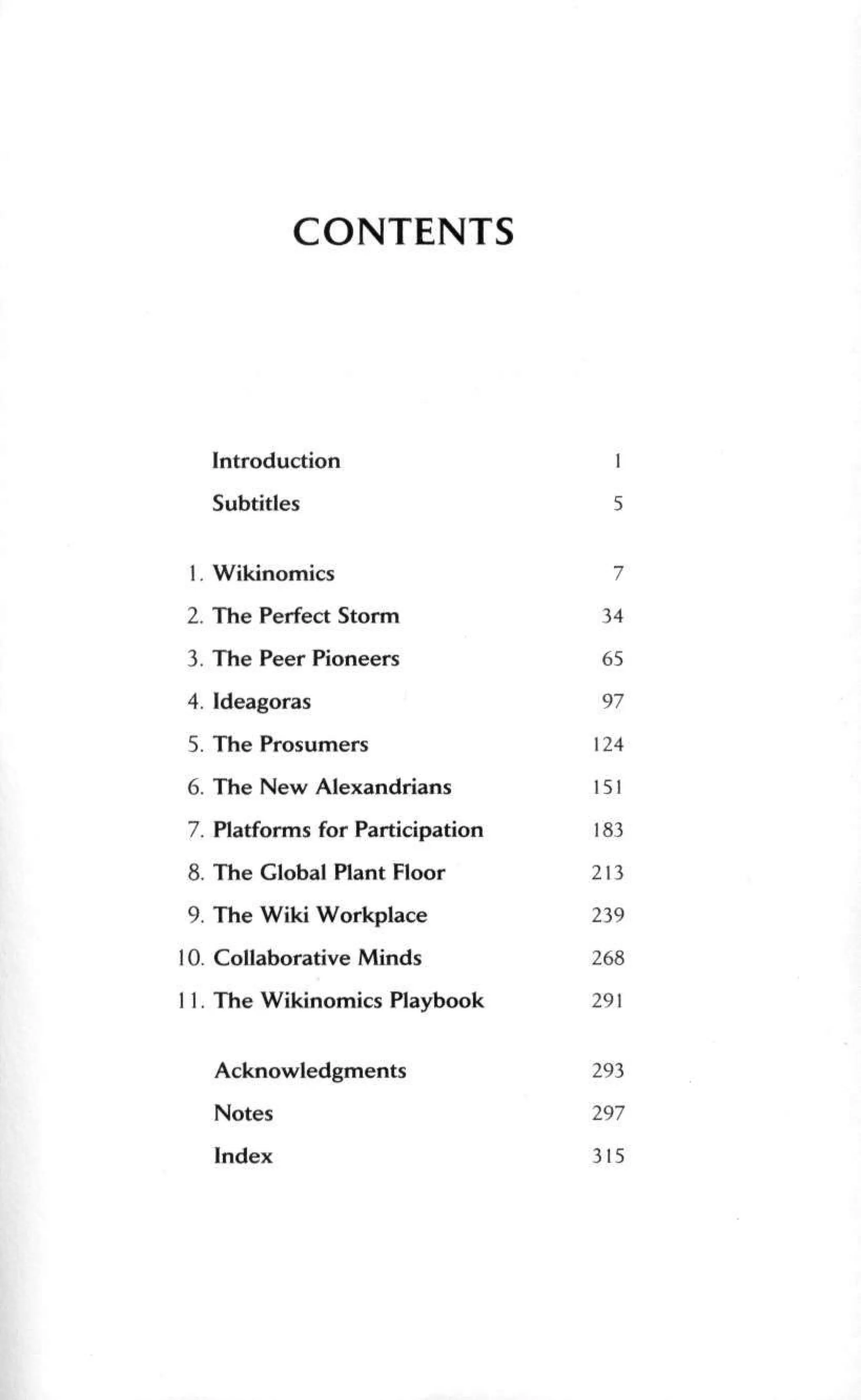 CONTENTS
Introduction
Subtitles
1. Wikinomics
2. The Perfect Storm
3. The Peer Pioneers
4.Ideagoras
5. The Prosumers
6. The New Alexandrians
7. Platforms for Participation
8. The Global Plant Floor
9. The Wiki Workplace
10. Collaborative Minds
11. The Wikinomics Playbook
Acknowledgments
Notes
Index
1
5
7
34
65
97
124
151
183
213
239
268
291
293
297
315
 
