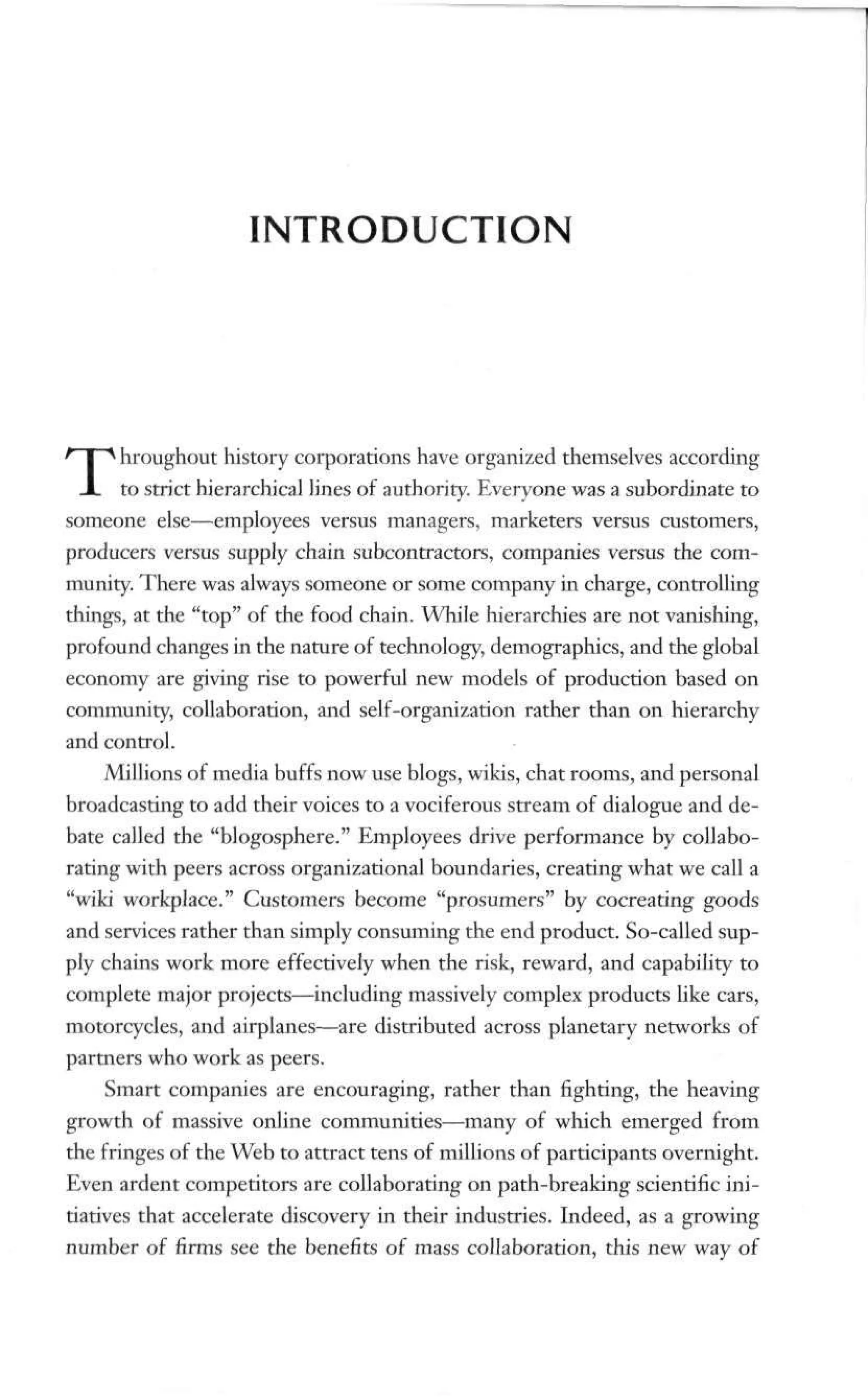 INTRODUCTION
Throughout history corporations have organized themselves according
to strict hierarchical lines of authority. Everyone was a subordinate to
someone else—employees versus managers, marketers versus customers,
producers versus supply chain subcontractors, companies versus the com-
munity. There was always someone or some company in charge, controlling
things, at the "top" of the food chain. While hierarchies are not vanishing,
profound changes in the nature of technology, demographics, and the global
economy are giving rise to powerful new models of production based on
community, collaboration, and self-organization rather than on hierarchy
and control.
Millions of media buffs now use blogs, wikis, chat rooms, and personal
broadcasting to add their voices to a vociferous stream of dialogue and de-
bate called the "blogosphere." Employees drive performance by collabo-
rating with peers across organizational boundaries, creating what we call a
"wiki workplace." Customers become "prosumers" by cocreating goods
and services rather than simply consuming the end product. So-called sup-
ply chains work more effectively when the risk, reward, and capability to
complete major projects—including massively complex products like cars,
motorcycles, and airplanes—are distributed across planetary networks of
partners who work as peers.
Smart companies are encouraging, rather than fighting, the heaving
growth of massive online communities—many of which emerged from
the fringes of the Web to attract tens of millions of participants overnight.
Even ardent competitors are collaborating on path-breaking scientific ini-
tiatives that accelerate discovery in their industries. Indeed, as a growing
number of firms see the benefits of mass collaboration, this new way of
 