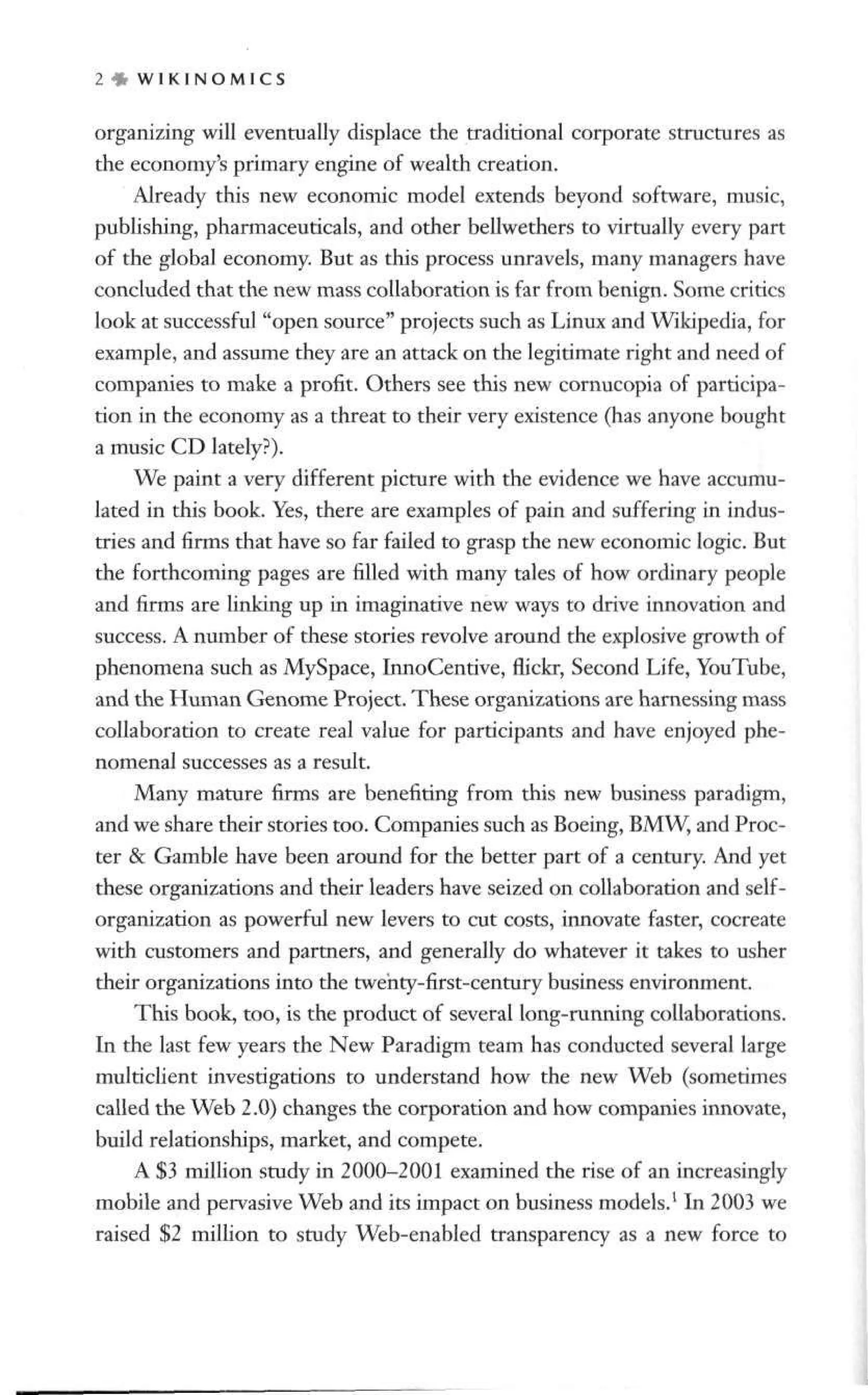 2 * W I K I N O M 1 C S
organizing will eventually displace the traditional corporate structures as
the economy's primary engine of wealth creation.
Already this new economic model extends beyond software, music,
publishing, pharmaceuticals, and other bellwethers to virtually every part
of the global economy. But as this process unravels, many managers have
concluded that the new mass collaboration is far from benign. Some critics
look at successful "open source" projects such as Linux and Wikipedia, for
example, and assume they are an attack on the legitimate right and need of
companies to make a profit. Others see this new cornucopia of participa-
tion in the economy as a threat to their very existence (has anyone bought
a music CD lately?).
We paint a very different picture with the evidence we have accumu-
lated in this book. Yes, there are examples of pain and suffering in indus-
tries and firms that have so far failed to grasp the new economic logic. But
the forthcoming pages are filled with many tales of how ordinary people
and firms are linking up in imaginative new ways to drive innovation and
success. A number of these stories revolve around the explosive growth of
phenomena such as MySpace, InnoCentive, flickr, Second Life, YouTube,
and the Human Genome Project. These organizations are harnessing mass
collaboration to create real value for participants and have enjoyed phe-
nomenal successes as a result.
Many mature firms are benefiting from this new business paradigm,
and we share their stories too. Companies such as Boeing, BMW, and Proc-
ter & Gamble have been around for the better part of a century. And yet
these organizations and their leaders have seized on collaboration and self-
organization as powerful new levers to cut costs, innovate faster, cocreate
with customers and partners, and generally do whatever it takes to usher
their organizations into the twehty-first-century business environment.
This book, too, is the product of several long-running collaborations.
In the last few years the New Paradigm team has conducted several large
multiclient investigations to understand how the new Web (sometimes
called the Web 2.0) changes the corporation and how companies innovate,
build relationships, market, and compete.
A $3 million study in 2000-2001 examined the rise of an increasingly
mobile and pervasive Web and its impact on business models.1
In 2003 we
raised $2 million to study Web-enabled transparency as a new force to
 