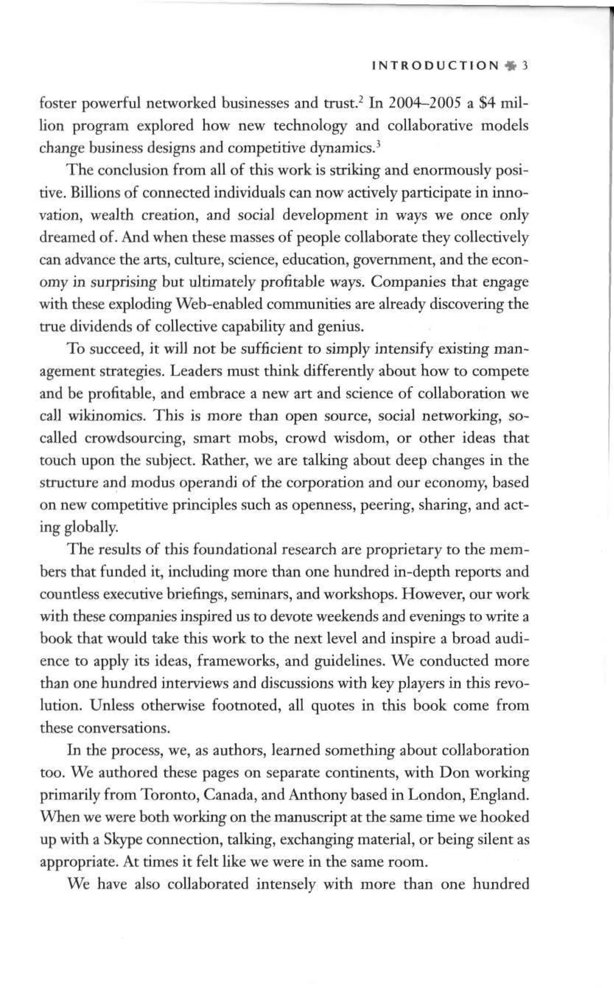I N T R O D U C T I O N « 3
foster powerful networked businesses and trust.2
In 2004-2005 a $4 mil-
lion program explored how new technology and collaborative models
change business designs and competitive dynamics.3
The conclusion from all of this work is striking and enormously posi-
tive. Billions of connected individuals can now actively participate in inno-
vation, wealth creation, and social development in ways we once only
dreamed of. And when these masses of people collaborate they collectively
can advance the arts, culture, science, education, government, and the econ-
omy in surprising but ultimately profitable ways. Companies that engage
with these exploding Web-enabled communities are already discovering the
true dividends of collective capability and genius.
To succeed, it will not be sufficient to simply intensify existing man-
agement strategies. Leaders must think differently about how to compete
and be profitable, and embrace a new art and science of collaboration we
call wikinomics. This is more than open source, social networking, so-
called crowdsourcing, smart mobs, crowd wisdom, or other ideas that
touch upon the subject. Rather, we are talking about deep changes in the
structure and modus operandi of the corporation and our economy, based
on new competitive principles such as openness, peering, sharing, and act-
ing globally.
The results of this foundational research are proprietary to the mem-
bers that funded it, including more than one hundred in-depth reports and
countless executive briefings, seminars, and workshops. However, our work
with these companies inspired us to devote weekends and evenings to write a
book that would take this work to the next level and inspire a broad audi-
ence to apply its ideas, frameworks, and guidelines. We conducted more
than one hundred interviews and discussions with key players in this revo-
lution. Unless otherwise footnoted, all quotes in this book come from
these conversations.
In the process, we, as authors, learned something about collaboration
too. We authored these pages on separate continents, with Don working
primarily from Toronto, Canada, and Anthony based in London, England.
When we were both working on the manuscript at the same time we hooked
up with a Skype connection, talking, exchanging material, or being silent as
appropriate. At times it felt like we were in the same room.
We have also collaborated intensely with more than one hundred
 