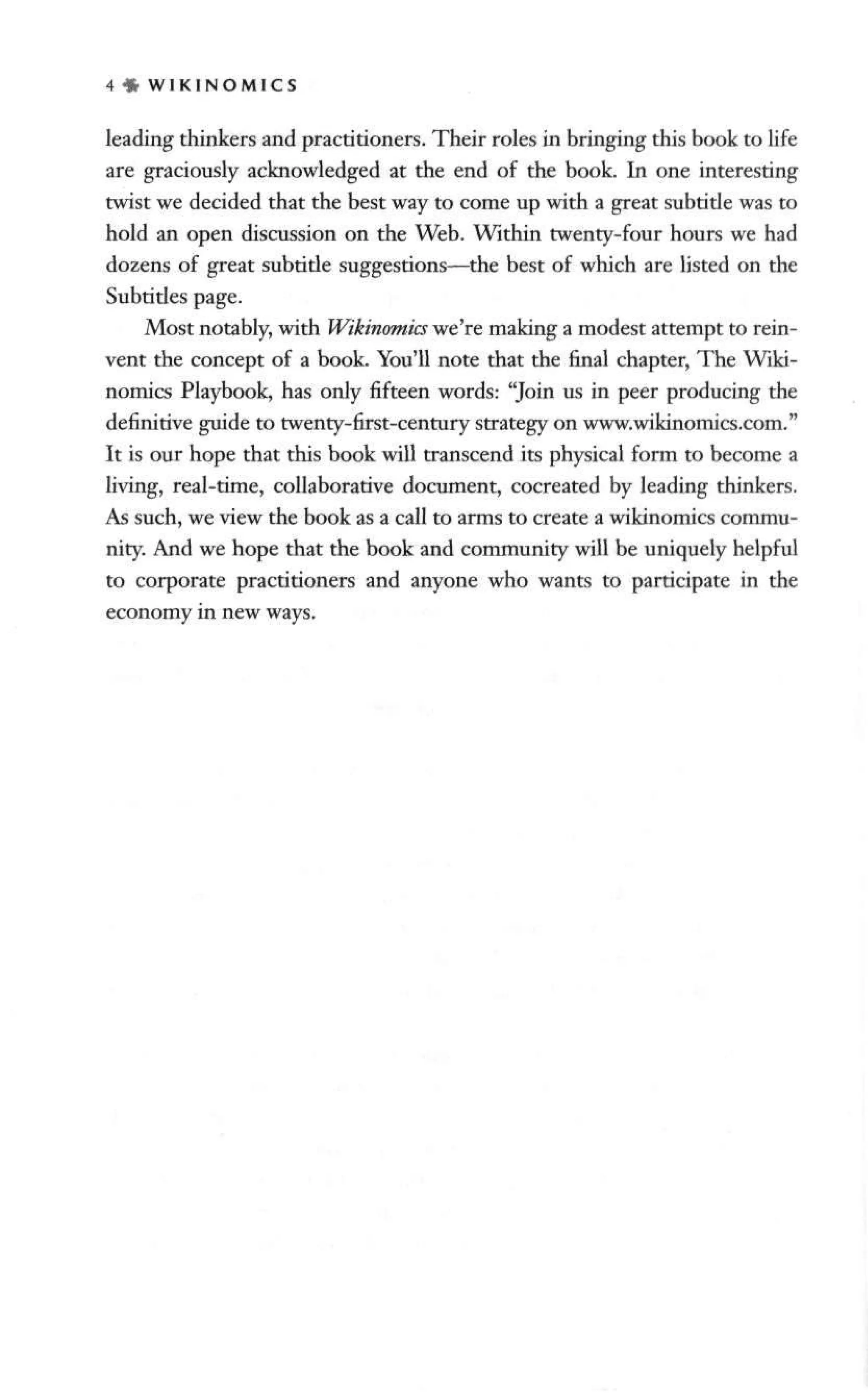 4 « W I K I N O M I C S
leading thinkers and practitioners. Their roles in bringing this book to life
are graciously acknowledged at the end of the book. In one interesting
twist we decided that the best way to come up with a great subtitle was to
hold an open discussion on the Web. Within twenty-four hours we had
dozens of great subtitle suggestions—the best of which are listed on the
Subtitles page.
Most notably, with Wikinomics we're making a modest attempt to rein-
vent the concept of a book. You'll note that the final chapter, The Wiki-
nomics Playbook, has only fifteen words: "Join us in peer producing the
definitive guide to twenty-first-century strategy on www.wikinomics.com."
It is our hope that this book will transcend its physical form to become a
living, real-time, collaborative document, cocreated by leading thinkers.
As such, we view the book as a call to arms to create a wikinomics commu-
nity. And we hope that the book and community will be uniquely helpful
to corporate practitioners and anyone who wants to participate in the
economy in new ways.
 