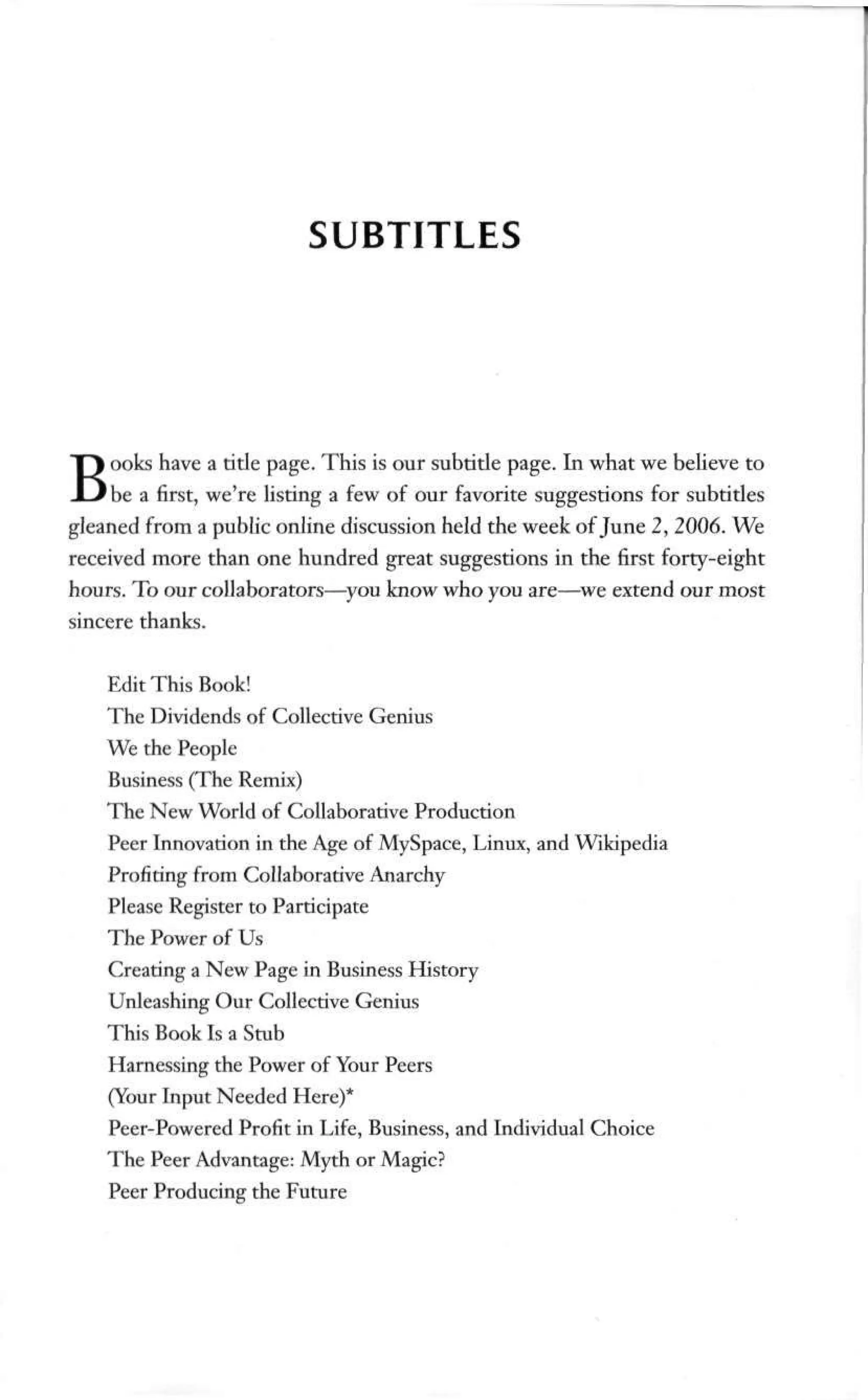 SUBTITLES
Books have a title page. This is our subtitle page. In what we believe to
be a first, we're listing a few of our favorite suggestions for subtitles
gleaned from a public online discussion held the week of June 2, 2006. We
received more than one hundred great suggestions in the first forty-eight
hours. To our collaborators—you know who you are—we extend our most
sincere thanks.
Edit This Book!
The Dividends of Collective Genius
We the People
Business (The Remix)
The New World of Collaborative Production
Peer Innovation in the Age of MySpace, Linux, and Wikipedia
Profiting from Collaborative Anarchy
Please Register to Participate
The Power of Us
Creating a New Page in Business History
Unleashing Our Collective Genius
This Book Is a Stub
Harnessing the Power of Your Peers
(Your Input Needed Here)*
Peer-Powered Profit in Life, Business, and Individual Choice
The Peer Advantage: Myth or Magic?
Peer Producing the Future
 