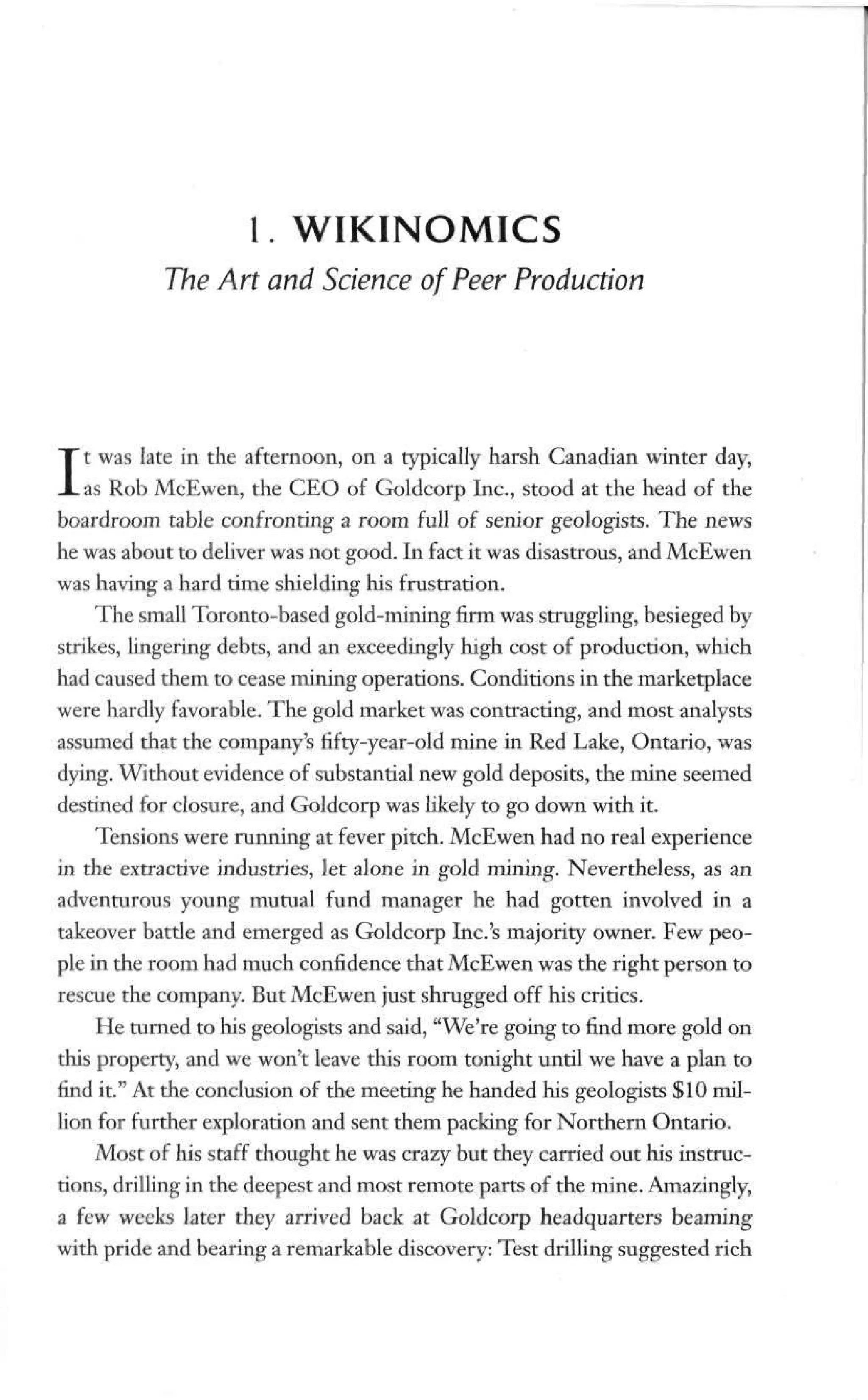 1. WIKINOMICS
The Art and Science of Peer Production
It was late in the afternoon, on a typically harsh Canadian winter day,
as Rob McEwen, the CEO of Goldcorp Inc., stood at the head of the
boardroom table confronting a room full of senior geologists. The news
he was about to deliver was not good. In fact it was disastrous, and McEwen
was having a hard time shielding his frustration.
The small Toronto-based gold-mining firm was struggling, besieged by
strikes, lingering debts, and an exceedingly high cost of production, which
had caused them to cease mining operations. Conditions in the marketplace
were hardly favorable. The gold market was contracting, and most analysts
assumed that the company's fifty-year-old mine in Red Lake, Ontario, was
dying. Without evidence of substantial new gold deposits, the mine seemed
destined for closure, and Goldcorp was likely to go down with it.
Tensions were running at fever pitch. McEwen had no real experience
in the extractive industries, let alone in gold mining. Nevertheless, as an
adventurous young mutual fund manager he had gotten involved in a
takeover battle and emerged as Goldcorp Inc.'s majority owner. Few peo-
ple in the room had much confidence that McEwen was the right person to
rescue the company. But McEwen just shrugged off his critics.
He turned to his geologists and said, "We're going to find more gold on
this properly, and we won't leave this room tonight until we have a plan to
find it." At the conclusion of the meeting he handed his geologists $10 mil-
lion for further exploration and sent them packing for Northern Ontario.
Most of his staff thought he was crazy but they carried out his instruc-
tions, drilling in the deepest and most remote parts of the mine. Amazingly,
a few weeks later they arrived back at Goldcorp headquarters beaming
with pride and bearing a remarkable discovery: Test drilling suggested rich
 