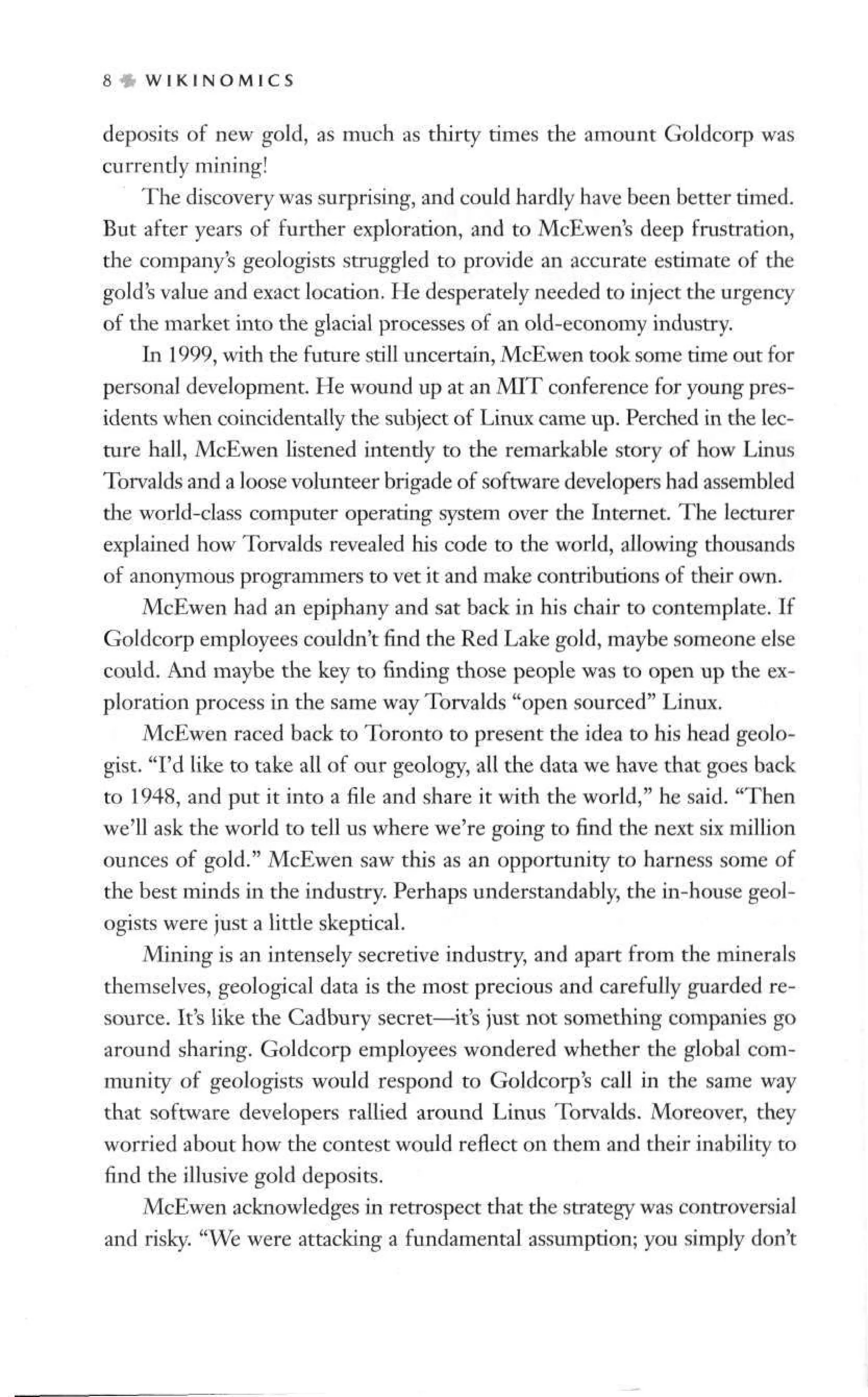 8 § W I K I N O M 1 C S
deposits of new gold, as much as thirty times the amount Goldcorp was
currently mining!
The discovery was surprising, and could hardly have been better timed.
But after years of further exploration, and to McEwen's deep frustration,
the company's geologists struggled to provide an accurate estimate of the
gold's value and exact location. He desperately needed to inject the urgency
of the market into the glacial processes of an old-economy industry.
In 1999, with the future still uncertain, McEwen took some time out for
personal development. He wound up at an MIT conference for young pres-
idents when coincidentally the subject of Linux came up. Perched in the lec-
ture hall, McEwen listened intently to the remarkable story of how Linus
Torvalds and a loose volunteer brigade of software developers had assembled
the world-class computer operating system over the Internet. The lecturer
explained how Torvalds revealed his code to the world, allowing thousands
of anonymous programmers to vet it and make contributions of their own.
McEwen had an epiphany and sat back in his chair to contemplate. If
Goldcorp employees couldn't find the Red Lake gold, maybe someone else
could. And maybe the key to finding those people was to open up the ex-
ploration process in the same way Torvalds "open sourced" Linux.
McEwen raced back to Toronto to present the idea to his head geolo-
gist. "I'd like to take all of our geology, all the data we have that goes back
to 1948, and put it into a file and share it with the world," he said. "Then
we'll ask the world to tell us where we're going to find the next six million
ounces of gold." McEwen saw this as an opportunity to harness some of
the best minds in the industry. Perhaps understandably, the in-house geol-
ogists were just a little skeptical.
Mining is an intensely secretive industry, and apart from the minerals
themselves, geological data is the most precious and carefully guarded re-
source. It's like the Cadbury secret—it's just not something companies go
around sharing. Goldcorp employees wondered whether the global com-
munity of geologists would respond to Goldcorp's call in the same way
that software developers rallied around Linus Torvalds. Moreover, they
worried about how the contest would reflect on them and their inability to
find the illusive gold deposits.
McEwen acknowledges in retrospect that the strategy was controversial
and risky. "We were attacking a fundamental assumption; you simply don't
 