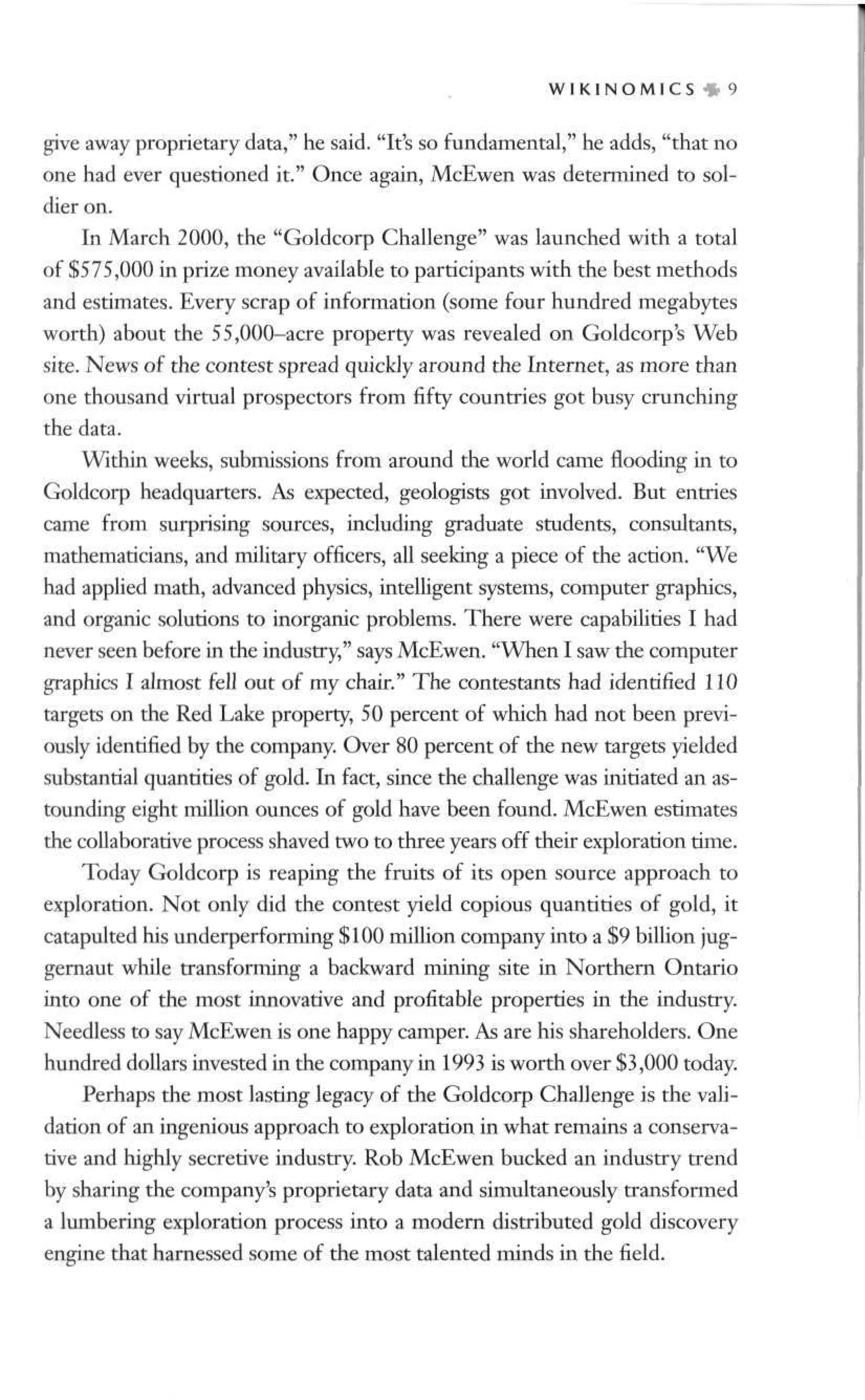 W I K I N O M I C S » 9
give away proprietary data," he said. "It's so fundamental," he adds, "that no
one had ever questioned it." Once again, McEwen was determined to sol-
dier on.
In March 2000, the "Goldcorp Challenge" was launched with a total
of $575,000 in prize money available to participants with the best methods
and estimates. Every scrap of information (some four hundred megabytes
worth) about the 55,000-acre property was revealed on Goldcorp's Web
site. News of the contest spread quickly around the Internet, as more than
one thousand virtual prospectors from fifty countries got busy crunching
the data.
Wthin weeks, submissions from around the world came flooding in to
Goldcorp headquarters. As expected, geologists got involved. But entries
came from surprising sources, including graduate students, consultants,
mathematicians, and military officers, all seeking a piece of the action. "We
had applied math, advanced physics, intelligent systems, computer graphics,
and organic solutions to inorganic problems. There were capabilities I had
never seen before in die industry," says McEwen. "When I saw the computer
graphics I almost fell out of my chair." The contestants had identified 110
targets on the Red Lake property, 50 percent of which had not been previ-
ously identified by the company. Over 80 percent of the new targets yielded
substantial quantities of gold. In fact, since the challenge was initiated an as-
tounding eight million ounces of gold have been found. McEwen estimates
the collaborative process shaved two to three years off their exploration time.
Today Goldcorp is reaping the fruits of its open source approach to
exploration. Not only did the contest yield copious quantities of gold, it
catapulted his underperforming $100 million company into a $9 billion jug-
gernaut while transforming a backward mining site in Northern Ontario
into one of the most innovative and profitable properties in the industry.
Needless to say McEwen is one happy camper. As are his shareholders. One
hundred dollars invested in the company in 1993 is worth over $3,000 today.
Perhaps the most lasting legacy of the Goldcorp Challenge is the vali-
dation of an ingenious approach to exploration in what remains a conserva-
tive and highly secretive industry. Rob McEwen bucked an industry trend
by sharing the company's proprietary data and simultaneously transformed
a lumbering exploration process into a modern distributed gold discovery
engine that harnessed some of the most talented minds in the field.
 