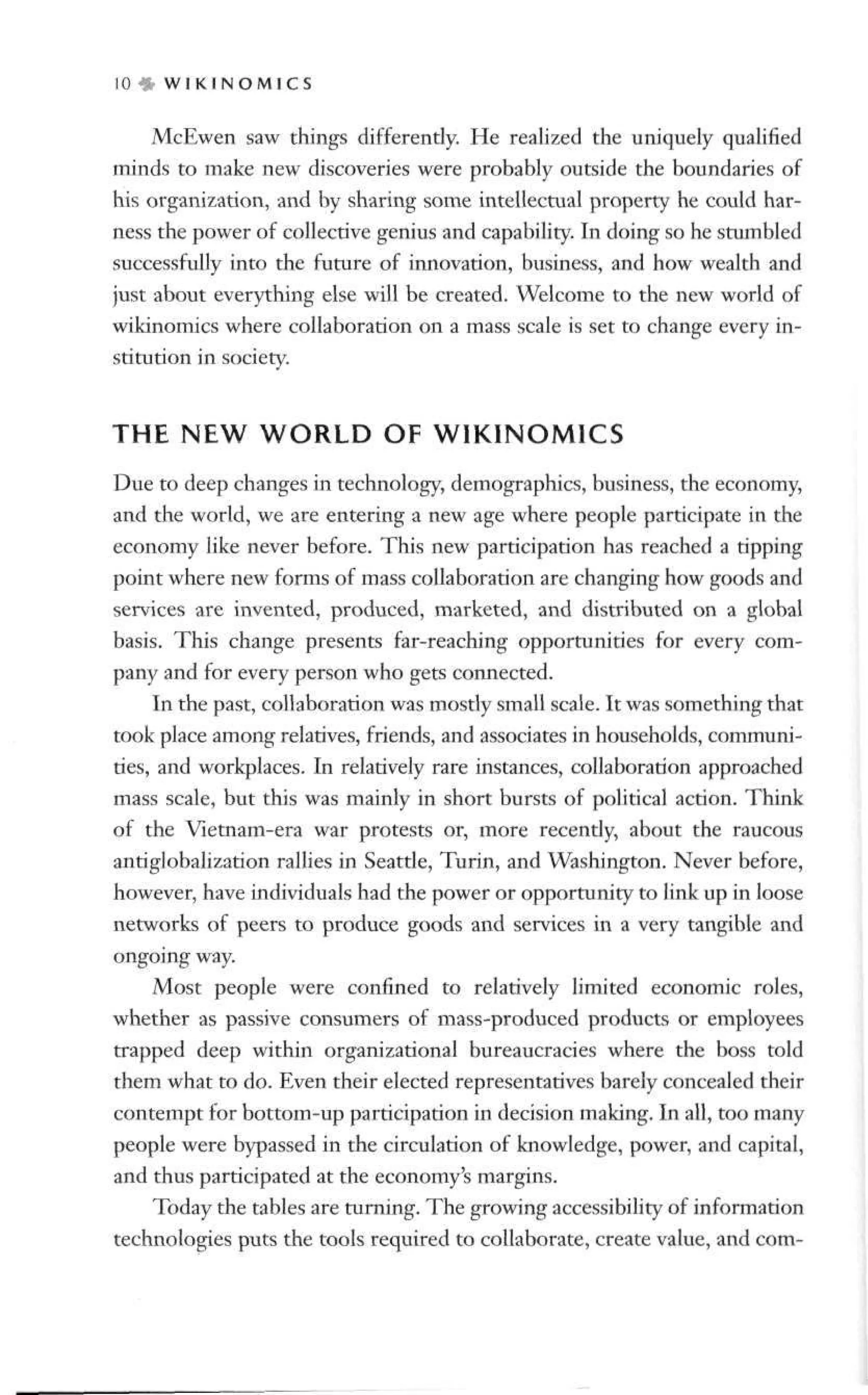 10 » W I K I N O M I C S
McEwen saw things differently. He realized the uniquely qualified
minds to make new discoveries were probably outside the boundaries of
his organization, and by sharing some intellectual property he could har-
ness the power of collective genius and capability. In doing so he stumbled
successfully into the future of innovation, business, and how wealth and
just about everything else will be created. Welcome to the new world of
wikinomics where collaboration on a mass scale is set to change every in-
stitution in society.
THE NEW W O R L D OF WIKINOMICS
Due to deep changes in technology, demographics, business, the economy,
and the world, we are entering a new age where people participate in the
economy like never before. This new participation has reached a tipping
point where new forms of mass collaboration are changing how goods and
services are invented, produced, marketed, and distributed on a global
basis. This change presents far-reaching opportunities for every com-
pany and for every person who gets connected.
In the past, collaboration was mostly small scale. It was something that
took place among relatives, friends, and associates in households, communi-
ties, and workplaces. In relatively rare instances, collaboration approached
mass scale, but this was mainly in short bursts of political action. Think
of the Vietnam-era war protests or, more recently, about the raucous
antiglobalization rallies in Seattle, Turin, and Washington. Never before,
however, have individuals had the power or opportunity to link up in loose
networks of peers to produce goods and services in a very tangible and
ongoing way.
Most people were confined to relatively limited economic roles,
whether as passive consumers of mass-produced products or employees
trapped deep within organizational bureaucracies where the boss told
them what to do. Even their elected representatives barely concealed their
contempt for bottom-up participation in decision making. In all, too many
people were bypassed in the circulation of knowledge, power, and capital,
and thus participated at the economy's margins.
Today the tables are turning. The growing accessibility of information
technologies puts the tools required to collaborate, create value, and com-
 