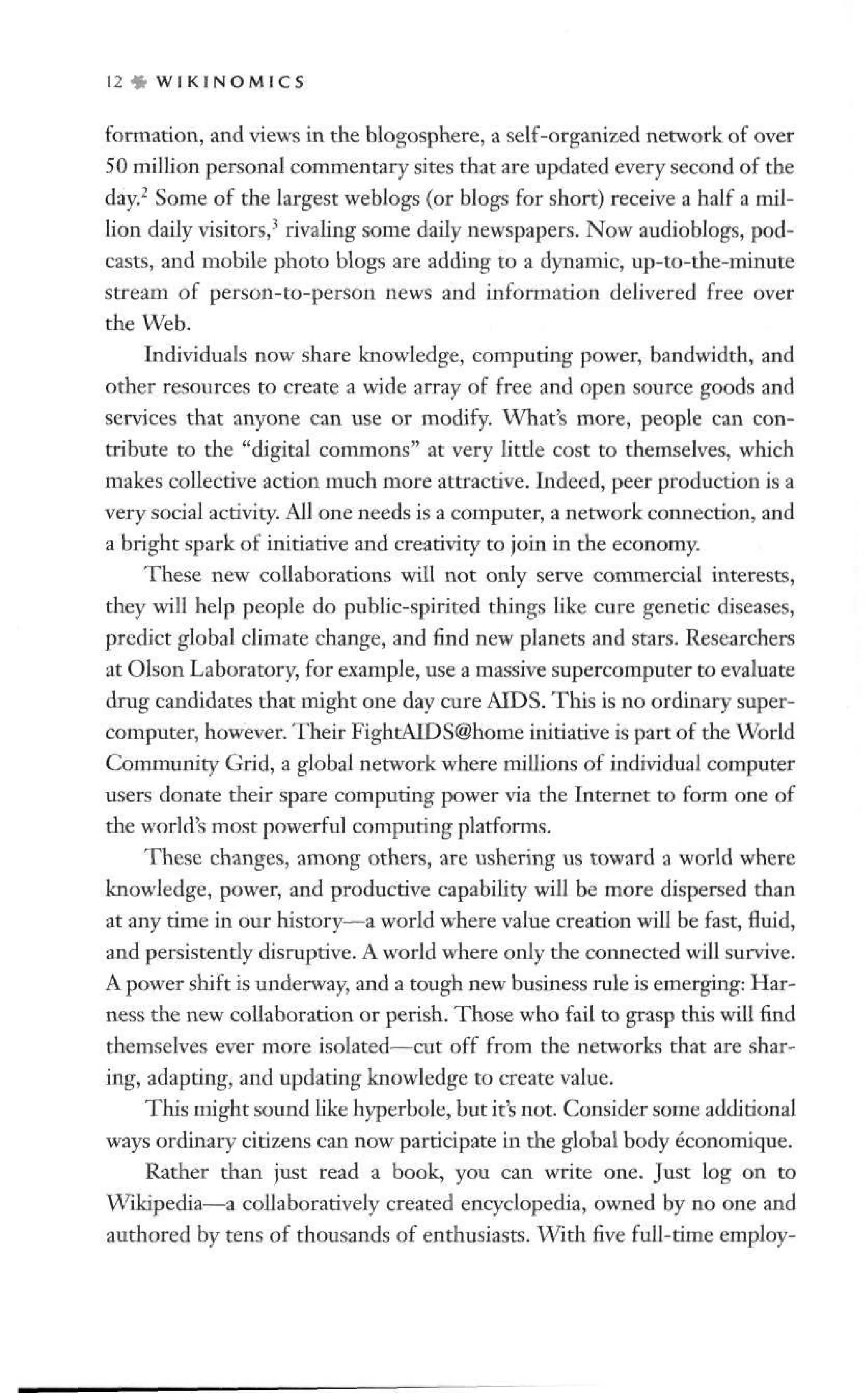 1 2 » W I K I N O M I C S
formation, and views in the blogosphere, a self-organized network of over
50 million personal commentary sites that are updated every second of the
day.2
Some of the largest weblogs (or blogs for short) receive a half a mil-
lion daily visitors,3
rivaling some daily newspapers. Now audioblogs, pod-
casts, and mobile photo blogs are adding to a dynamic, up-to-the-minute
stream of person-to-person news and information delivered free over
the Web.
Individuals now share knowledge, computing power, bandwidth, and
other resources to create a wide array of free and open source goods and
services that anyone can use or modify. What's more, people can con-
tribute to the "digital commons" at very little cost to themselves, which
makes collective action much more attractive. Indeed, peer production is a
very social activity. All one needs is a computer, a network connection, and
a bright spark of initiative and creativity to join in the economy.
These new collaborations will not only serve commercial interests,
they will help people do public-spirited things like cure genetic diseases,
predict global climate change, and find new planets and stars. Researchers
at Olson Laboratory, for example, use a massive supercomputer to evaluate
drug candidates that might one day cure AIDS. This is no ordinary super-
computer, however. Their FightAIDS@home initiative is part of the World
Community Grid, a global network where millions of individual computer
users donate their spare computing power via the Internet to form one of
the world's most powerful computing platforms.
These changes, among others, are ushering us toward a world where
knowledge, power, and productive capability will be more dispersed than
at any time in our history—a world where value creation will be fast, fluid,
and persistently disruptive. A world where only the connected will survive.
A power shift is underway, and a tough new business rule is emerging: Har-
ness the new collaboration or perish. Those who fail to grasp this will find
themselves ever more isolated—cut off from the networks that are shar-
ing, adapting, and updating knowledge to create value.
This might sound like hyperbole, but it's not. Consider some additional
ways ordinary citizens can now participate in the global body economique.
Rather than just read a book, you can write one. Just log on to
Wikipedia—a collaboratively created encyclopedia, owned by no one and
authored by tens of thousands of enthusiasts. With five full-time employ-
 