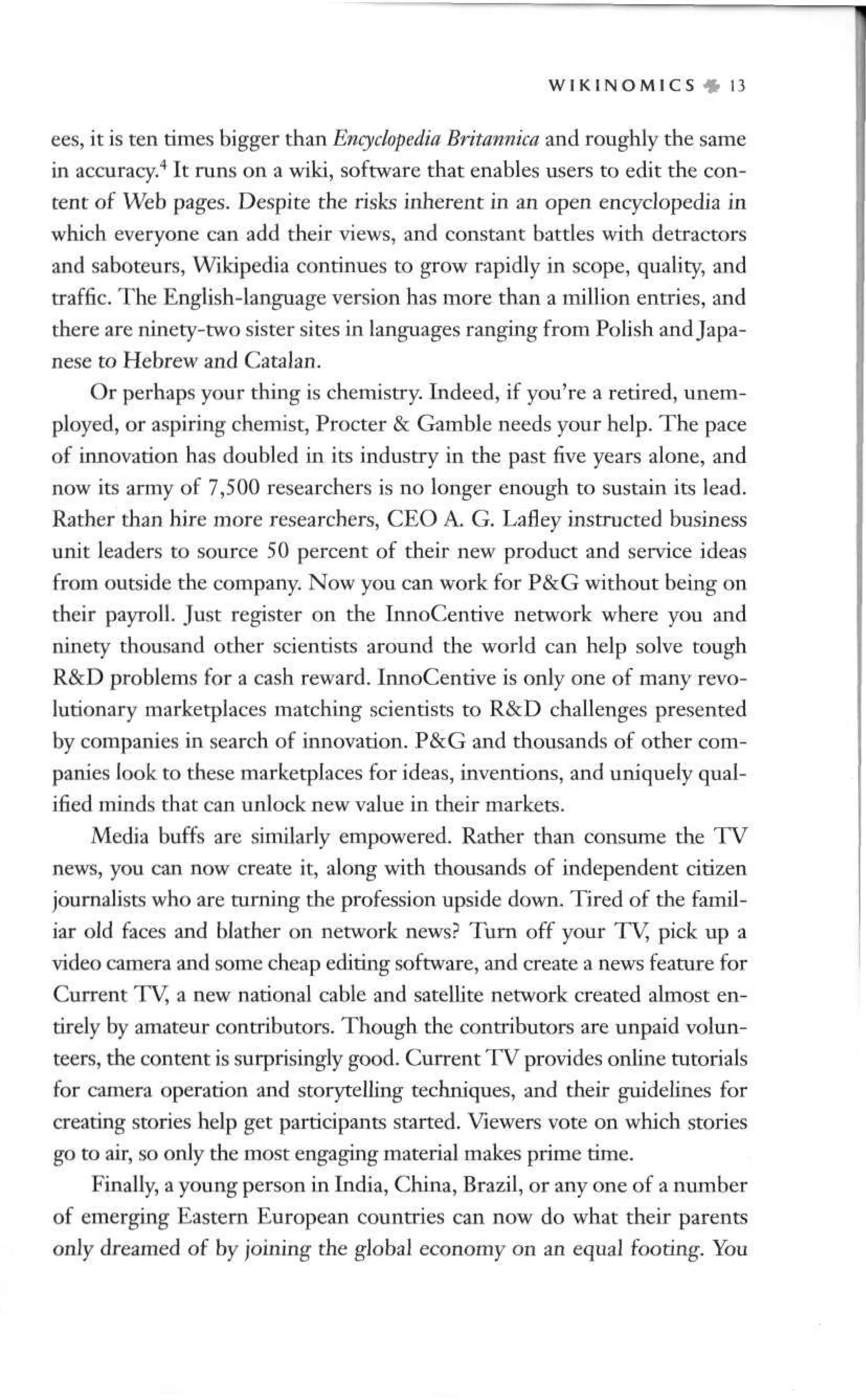 W I K I N O M I C S • 13
ees, it is ten times bigger than Encyclopedia Britannica and roughly the same
in accuracy.4
It runs on a wild, software that enables users to edit the con-
tent of Web pages. Despite the risks inherent in an open encyclopedia in
which everyone can add their views, and constant battles with detractors
and saboteurs, Wikipedia continues to grow rapidly in scope, quality, and
traffic. The English-language version has more than a million entries, and
there are ninety-two sister sites in languages ranging from Polish and Japa-
nese to Hebrew and Catalan.
Or perhaps your thing is chemistry. Indeed, if you're a retired, unem-
ployed, or aspiring chemist, Procter & Gamble needs your help. The pace
of innovation has doubled in its industry in the past five years alone, and
now its army of 7,500 researchers is no longer enough to sustain its lead.
Rather than hire more researchers, CEO A. G. Lafley instructed business
unit leaders to source 50 percent of their new product and service ideas
from outside the company. Now you can work for P&G without being on
their payroll. Just register on the InnoCentive network where you and
ninety thousand other scientists around the world can help solve tough
R&D problems for a cash reward. InnoCentive is only one of many revo-
lutionary marketplaces matching scientists to R&D challenges presented
by companies in search of innovation. P&G and thousands of other com-
panies look to these marketplaces for ideas, inventions, and uniquely qual-
ified minds that can unlock new value in their markets.
Media buffs are similarly empowered. Rather than consume the TV
news, you can now create it, along with thousands of independent citizen
journalists who are turning the profession upside down. Tired of the famil-
iar old faces and blather on network news? Turn off your TV, pick up a
video camera and some cheap editing software, and create a news feature for
Current TV, a new national cable and satellite network created almost en-
tirely by amateur contributors. Though the contributors are unpaid volun-
teers, the content is surprisingly good. Current TV provides online tutorials
for camera operation and storytelling techniques, and their guidelines for
creating stories help get participants started. Viewers vote on which stories
go to air, so only the most engaging material makes prime time.
Finally, a young person in India, China, Brazil, or any one of a number
of emerging Eastern European countries can now do what their parents
only dreamed of by joining the global economy on an equal footing. You
 