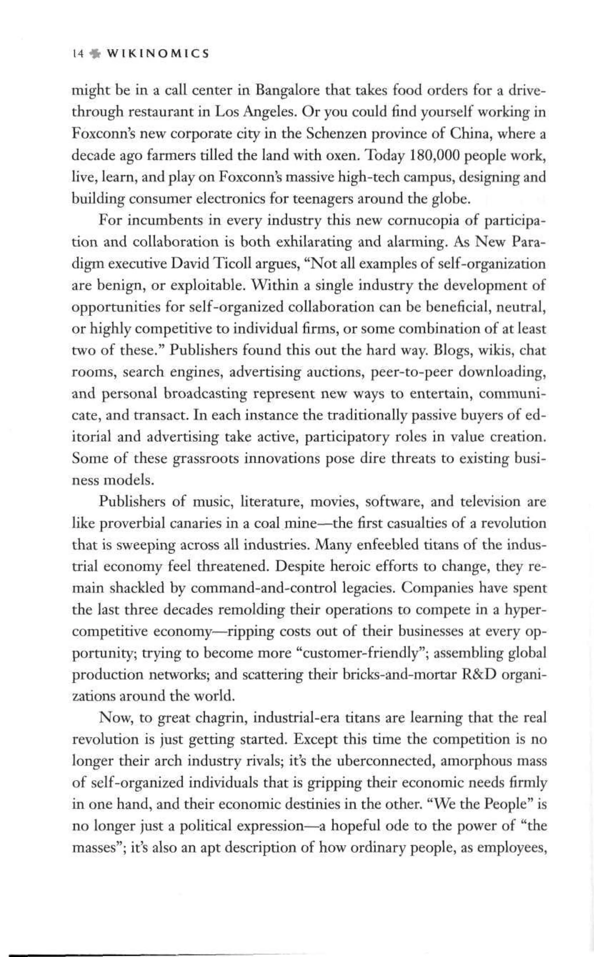 14 » W I K I N O M I C S
might be in a call center in Bangalore that takes food orders for a drive-
through restaurant in Los Angeles. Or you could find yourself working in
Foxconn's new corporate city in the Schenzen province of China, where a
decade ago farmers tilled the land with oxen. Today 180,000 people work,
live, learn, and play on Foxconn's massive high-tech campus, designing and
building consumer electronics for teenagers around the globe.
For incumbents in every industry this new cornucopia of participa-
tion and collaboration is both exhilarating and alarming. As New Para-
digm executive David Ticoll argues, "Not all examples of self-organization
are benign, or exploitable. Within a single industry the development of
opportunities for self-organized collaboration can be beneficial, neutral,
or highly competitive to individual firms, or some combination of at least
two of these." Publishers found this out the hard way. Blogs, wikis, chat
rooms, search engines, advertising auctions, peer-to-peer downloading,
and personal broadcasting represent new ways to entertain, communi-
cate, and transact. In each instance the traditionally passive buyers of ed-
itorial and advertising take active, participatory roles in value creation.
Some of these grassroots innovations pose dire threats to existing busi-
ness models.
Publishers of music, literature, movies, software, and television are
like proverbial canaries in a coal mine—the first casualties of a revolution
that is sweeping across all industries. Many enfeebled titans of the indus-
trial economy feel threatened. Despite heroic efforts to change, they re-
main shackled by command-and-control legacies. Companies have spent
the last three decades remolding their operations to compete in a hyper-
competitive economy—ripping costs out of their businesses at every op-
portunity; trying to become more "customer-friendly"; assembling global
production networks; and scattering their bricks-and-mortar R&D organi-
zations around the world.
Now, to great chagrin, industrial-era titans are learning that the real
revolution is just getting started. Except this time the competition is no
longer their arch industry rivals; it's the uberconnected, amorphous mass
of self-organized individuals that is gripping their economic needs firmly
in one hand, and their economic destinies in the other. "We the People" is
no longer just a political expression—a hopeful ode to the power of "the
masses"; it's also an apt description of how ordinary people, as employees,
 