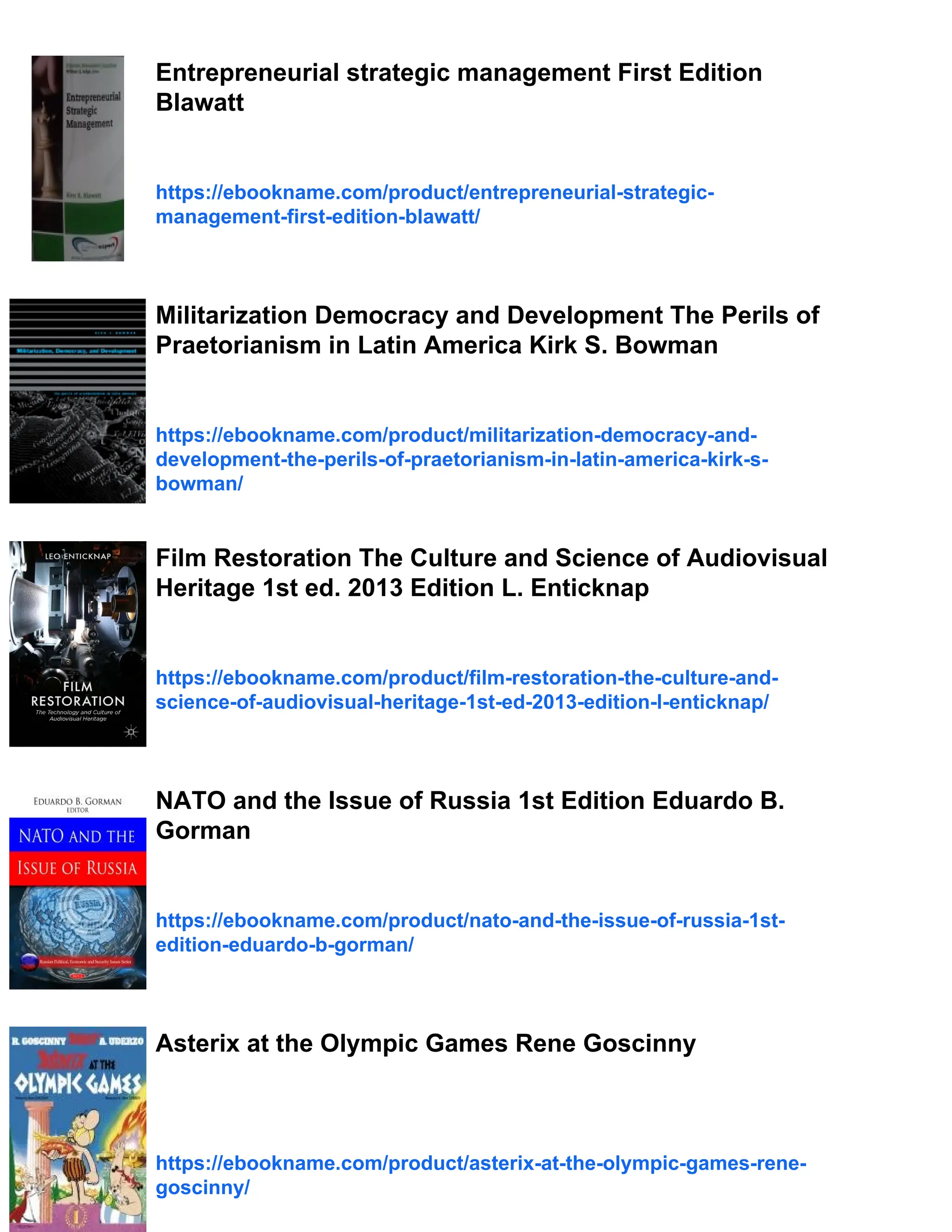 Entrepreneurial strategic management First Edition
Blawatt
https://ebookname.com/product/entrepreneurial-strategic-
management-first-edition-blawatt/
Militarization Democracy and Development The Perils of
Praetorianism in Latin America Kirk S. Bowman
https://ebookname.com/product/militarization-democracy-and-
development-the-perils-of-praetorianism-in-latin-america-kirk-s-
bowman/
Film Restoration The Culture and Science of Audiovisual
Heritage 1st ed. 2013 Edition L. Enticknap
https://ebookname.com/product/film-restoration-the-culture-and-
science-of-audiovisual-heritage-1st-ed-2013-edition-l-enticknap/
NATO and the Issue of Russia 1st Edition Eduardo B.
Gorman
https://ebookname.com/product/nato-and-the-issue-of-russia-1st-
edition-eduardo-b-gorman/
Asterix at the Olympic Games Rene Goscinny
https://ebookname.com/product/asterix-at-the-olympic-games-rene-
goscinny/
 