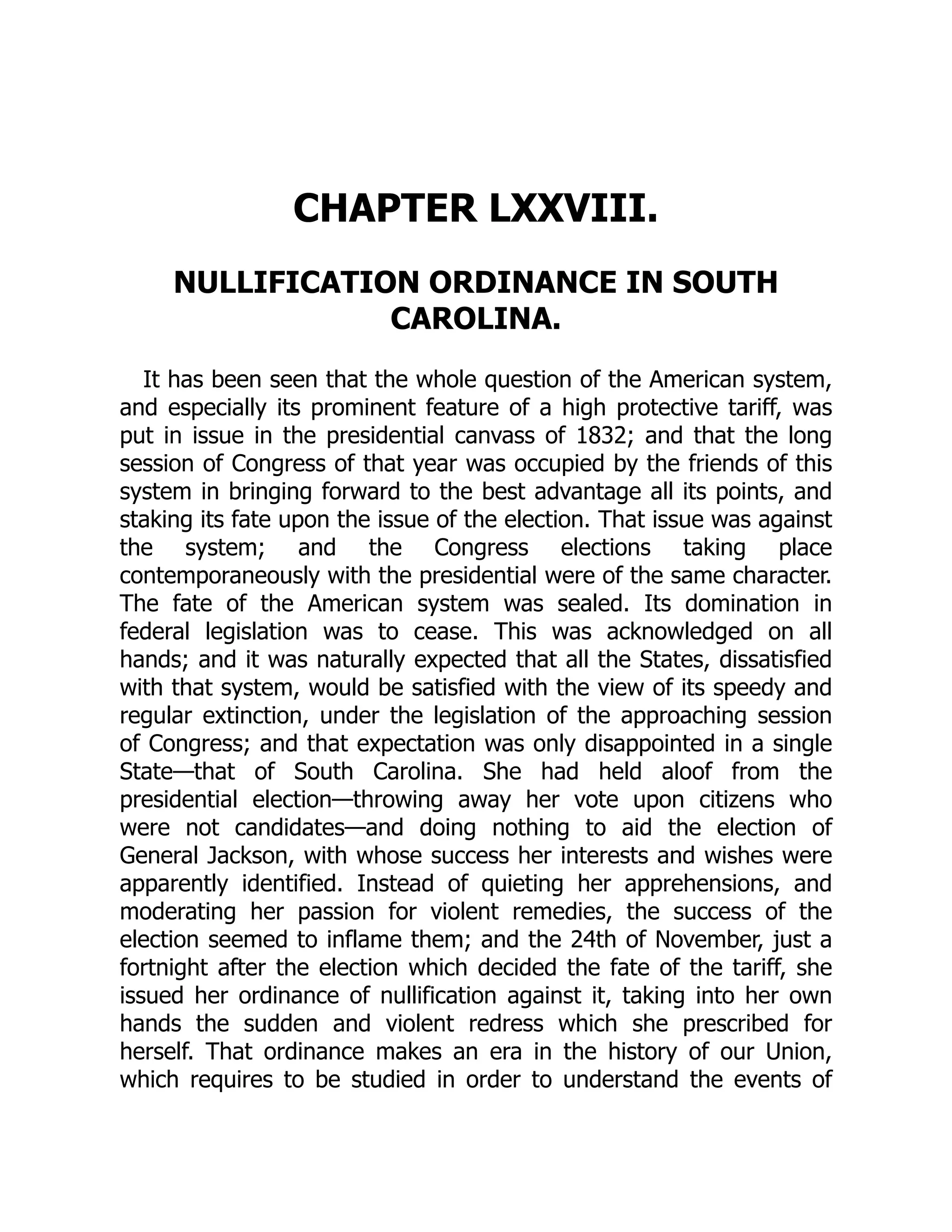 CHAPTER LXXVIII.
NULLIFICATION ORDINANCE IN SOUTH
CAROLINA.
It has been seen that the whole question of the American system,
and especially its prominent feature of a high protective tariff, was
put in issue in the presidential canvass of 1832; and that the long
session of Congress of that year was occupied by the friends of this
system in bringing forward to the best advantage all its points, and
staking its fate upon the issue of the election. That issue was against
the system; and the Congress elections taking place
contemporaneously with the presidential were of the same character.
The fate of the American system was sealed. Its domination in
federal legislation was to cease. This was acknowledged on all
hands; and it was naturally expected that all the States, dissatisfied
with that system, would be satisfied with the view of its speedy and
regular extinction, under the legislation of the approaching session
of Congress; and that expectation was only disappointed in a single
State—that of South Carolina. She had held aloof from the
presidential election—throwing away her vote upon citizens who
were not candidates—and doing nothing to aid the election of
General Jackson, with whose success her interests and wishes were
apparently identified. Instead of quieting her apprehensions, and
moderating her passion for violent remedies, the success of the
election seemed to inflame them; and the 24th of November, just a
fortnight after the election which decided the fate of the tariff, she
issued her ordinance of nullification against it, taking into her own
hands the sudden and violent redress which she prescribed for
herself. That ordinance makes an era in the history of our Union,
which requires to be studied in order to understand the events of
 