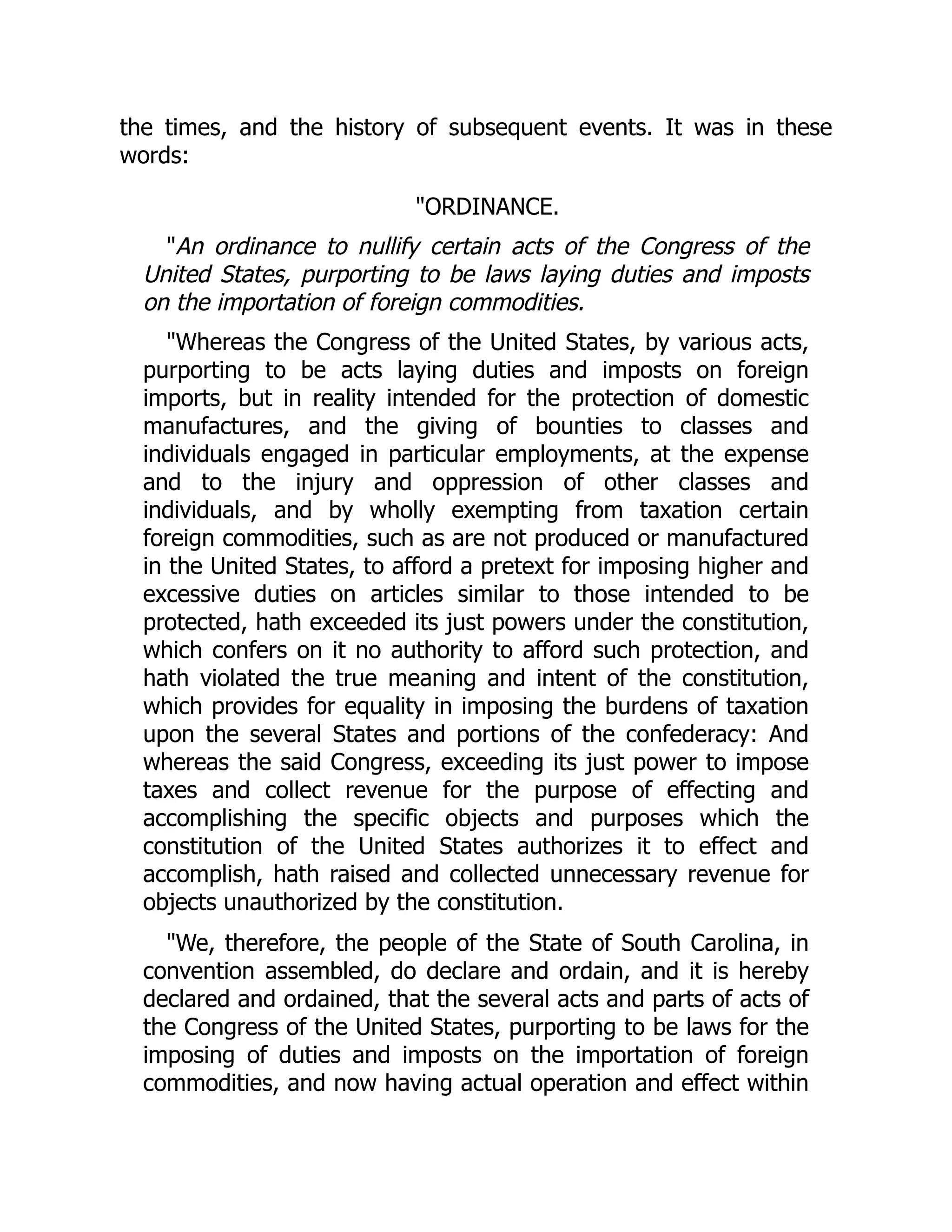 the times, and the history of subsequent events. It was in these
words:
"ORDINANCE.
"An ordinance to nullify certain acts of the Congress of the
United States, purporting to be laws laying duties and imposts
on the importation of foreign commodities.
"Whereas the Congress of the United States, by various acts,
purporting to be acts laying duties and imposts on foreign
imports, but in reality intended for the protection of domestic
manufactures, and the giving of bounties to classes and
individuals engaged in particular employments, at the expense
and to the injury and oppression of other classes and
individuals, and by wholly exempting from taxation certain
foreign commodities, such as are not produced or manufactured
in the United States, to afford a pretext for imposing higher and
excessive duties on articles similar to those intended to be
protected, hath exceeded its just powers under the constitution,
which confers on it no authority to afford such protection, and
hath violated the true meaning and intent of the constitution,
which provides for equality in imposing the burdens of taxation
upon the several States and portions of the confederacy: And
whereas the said Congress, exceeding its just power to impose
taxes and collect revenue for the purpose of effecting and
accomplishing the specific objects and purposes which the
constitution of the United States authorizes it to effect and
accomplish, hath raised and collected unnecessary revenue for
objects unauthorized by the constitution.
"We, therefore, the people of the State of South Carolina, in
convention assembled, do declare and ordain, and it is hereby
declared and ordained, that the several acts and parts of acts of
the Congress of the United States, purporting to be laws for the
imposing of duties and imposts on the importation of foreign
commodities, and now having actual operation and effect within
 