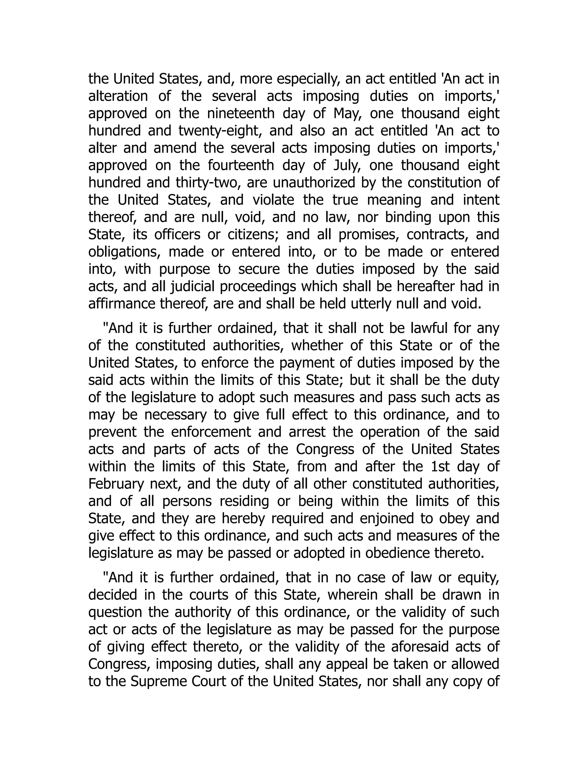 the United States, and, more especially, an act entitled 'An act in
alteration of the several acts imposing duties on imports,'
approved on the nineteenth day of May, one thousand eight
hundred and twenty-eight, and also an act entitled 'An act to
alter and amend the several acts imposing duties on imports,'
approved on the fourteenth day of July, one thousand eight
hundred and thirty-two, are unauthorized by the constitution of
the United States, and violate the true meaning and intent
thereof, and are null, void, and no law, nor binding upon this
State, its officers or citizens; and all promises, contracts, and
obligations, made or entered into, or to be made or entered
into, with purpose to secure the duties imposed by the said
acts, and all judicial proceedings which shall be hereafter had in
affirmance thereof, are and shall be held utterly null and void.
"And it is further ordained, that it shall not be lawful for any
of the constituted authorities, whether of this State or of the
United States, to enforce the payment of duties imposed by the
said acts within the limits of this State; but it shall be the duty
of the legislature to adopt such measures and pass such acts as
may be necessary to give full effect to this ordinance, and to
prevent the enforcement and arrest the operation of the said
acts and parts of acts of the Congress of the United States
within the limits of this State, from and after the 1st day of
February next, and the duty of all other constituted authorities,
and of all persons residing or being within the limits of this
State, and they are hereby required and enjoined to obey and
give effect to this ordinance, and such acts and measures of the
legislature as may be passed or adopted in obedience thereto.
"And it is further ordained, that in no case of law or equity,
decided in the courts of this State, wherein shall be drawn in
question the authority of this ordinance, or the validity of such
act or acts of the legislature as may be passed for the purpose
of giving effect thereto, or the validity of the aforesaid acts of
Congress, imposing duties, shall any appeal be taken or allowed
to the Supreme Court of the United States, nor shall any copy of
 