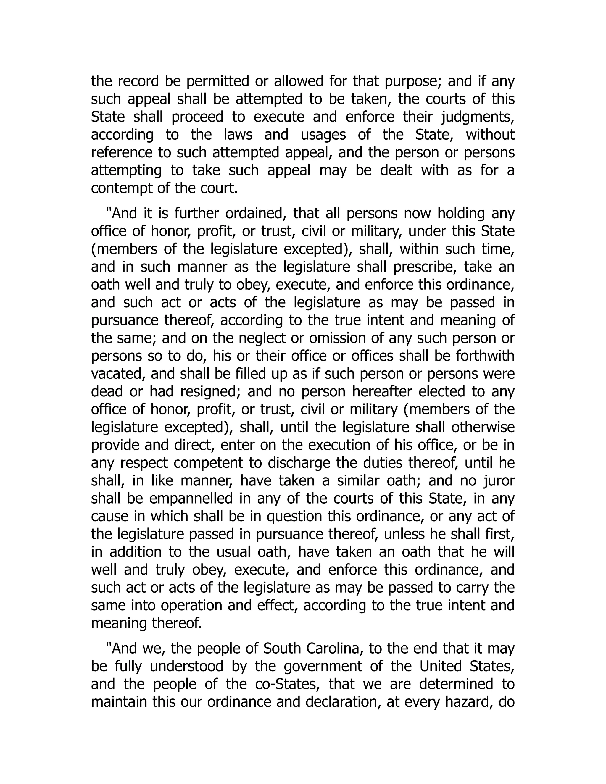 the record be permitted or allowed for that purpose; and if any
such appeal shall be attempted to be taken, the courts of this
State shall proceed to execute and enforce their judgments,
according to the laws and usages of the State, without
reference to such attempted appeal, and the person or persons
attempting to take such appeal may be dealt with as for a
contempt of the court.
"And it is further ordained, that all persons now holding any
office of honor, profit, or trust, civil or military, under this State
(members of the legislature excepted), shall, within such time,
and in such manner as the legislature shall prescribe, take an
oath well and truly to obey, execute, and enforce this ordinance,
and such act or acts of the legislature as may be passed in
pursuance thereof, according to the true intent and meaning of
the same; and on the neglect or omission of any such person or
persons so to do, his or their office or offices shall be forthwith
vacated, and shall be filled up as if such person or persons were
dead or had resigned; and no person hereafter elected to any
office of honor, profit, or trust, civil or military (members of the
legislature excepted), shall, until the legislature shall otherwise
provide and direct, enter on the execution of his office, or be in
any respect competent to discharge the duties thereof, until he
shall, in like manner, have taken a similar oath; and no juror
shall be empannelled in any of the courts of this State, in any
cause in which shall be in question this ordinance, or any act of
the legislature passed in pursuance thereof, unless he shall first,
in addition to the usual oath, have taken an oath that he will
well and truly obey, execute, and enforce this ordinance, and
such act or acts of the legislature as may be passed to carry the
same into operation and effect, according to the true intent and
meaning thereof.
"And we, the people of South Carolina, to the end that it may
be fully understood by the government of the United States,
and the people of the co-States, that we are determined to
maintain this our ordinance and declaration, at every hazard, do
 