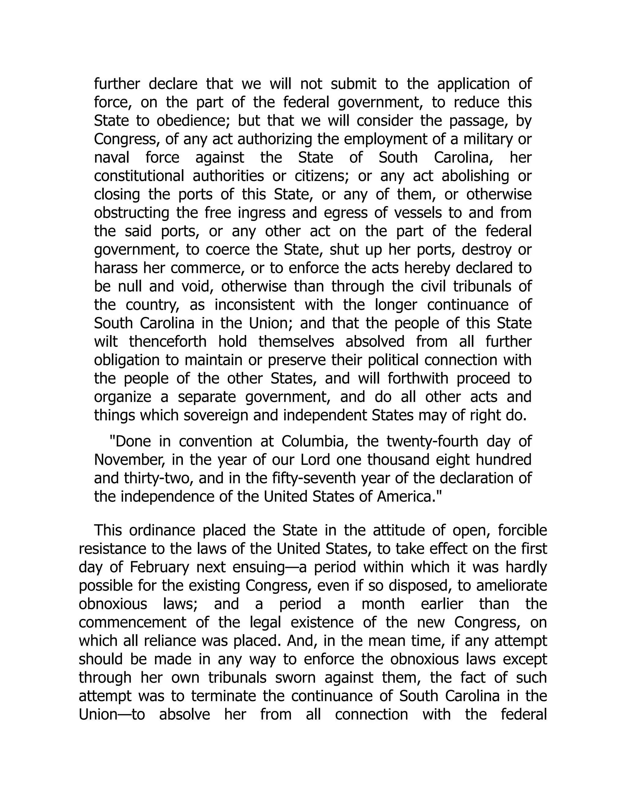 further declare that we will not submit to the application of
force, on the part of the federal government, to reduce this
State to obedience; but that we will consider the passage, by
Congress, of any act authorizing the employment of a military or
naval force against the State of South Carolina, her
constitutional authorities or citizens; or any act abolishing or
closing the ports of this State, or any of them, or otherwise
obstructing the free ingress and egress of vessels to and from
the said ports, or any other act on the part of the federal
government, to coerce the State, shut up her ports, destroy or
harass her commerce, or to enforce the acts hereby declared to
be null and void, otherwise than through the civil tribunals of
the country, as inconsistent with the longer continuance of
South Carolina in the Union; and that the people of this State
wilt thenceforth hold themselves absolved from all further
obligation to maintain or preserve their political connection with
the people of the other States, and will forthwith proceed to
organize a separate government, and do all other acts and
things which sovereign and independent States may of right do.
"Done in convention at Columbia, the twenty-fourth day of
November, in the year of our Lord one thousand eight hundred
and thirty-two, and in the fifty-seventh year of the declaration of
the independence of the United States of America."
This ordinance placed the State in the attitude of open, forcible
resistance to the laws of the United States, to take effect on the first
day of February next ensuing—a period within which it was hardly
possible for the existing Congress, even if so disposed, to ameliorate
obnoxious laws; and a period a month earlier than the
commencement of the legal existence of the new Congress, on
which all reliance was placed. And, in the mean time, if any attempt
should be made in any way to enforce the obnoxious laws except
through her own tribunals sworn against them, the fact of such
attempt was to terminate the continuance of South Carolina in the
Union—to absolve her from all connection with the federal
 