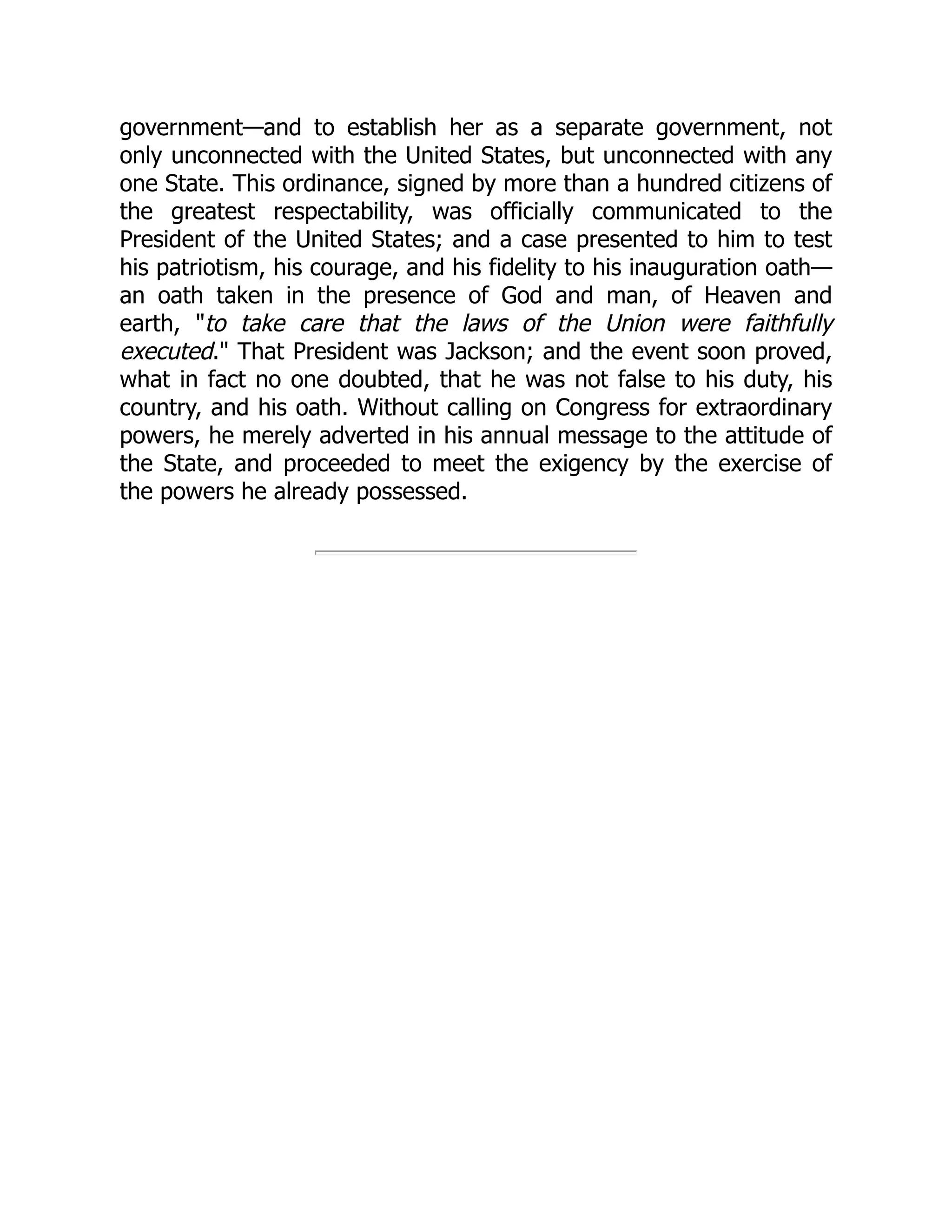 government—and to establish her as a separate government, not
only unconnected with the United States, but unconnected with any
one State. This ordinance, signed by more than a hundred citizens of
the greatest respectability, was officially communicated to the
President of the United States; and a case presented to him to test
his patriotism, his courage, and his fidelity to his inauguration oath—
an oath taken in the presence of God and man, of Heaven and
earth, "to take care that the laws of the Union were faithfully
executed." That President was Jackson; and the event soon proved,
what in fact no one doubted, that he was not false to his duty, his
country, and his oath. Without calling on Congress for extraordinary
powers, he merely adverted in his annual message to the attitude of
the State, and proceeded to meet the exigency by the exercise of
the powers he already possessed.
 