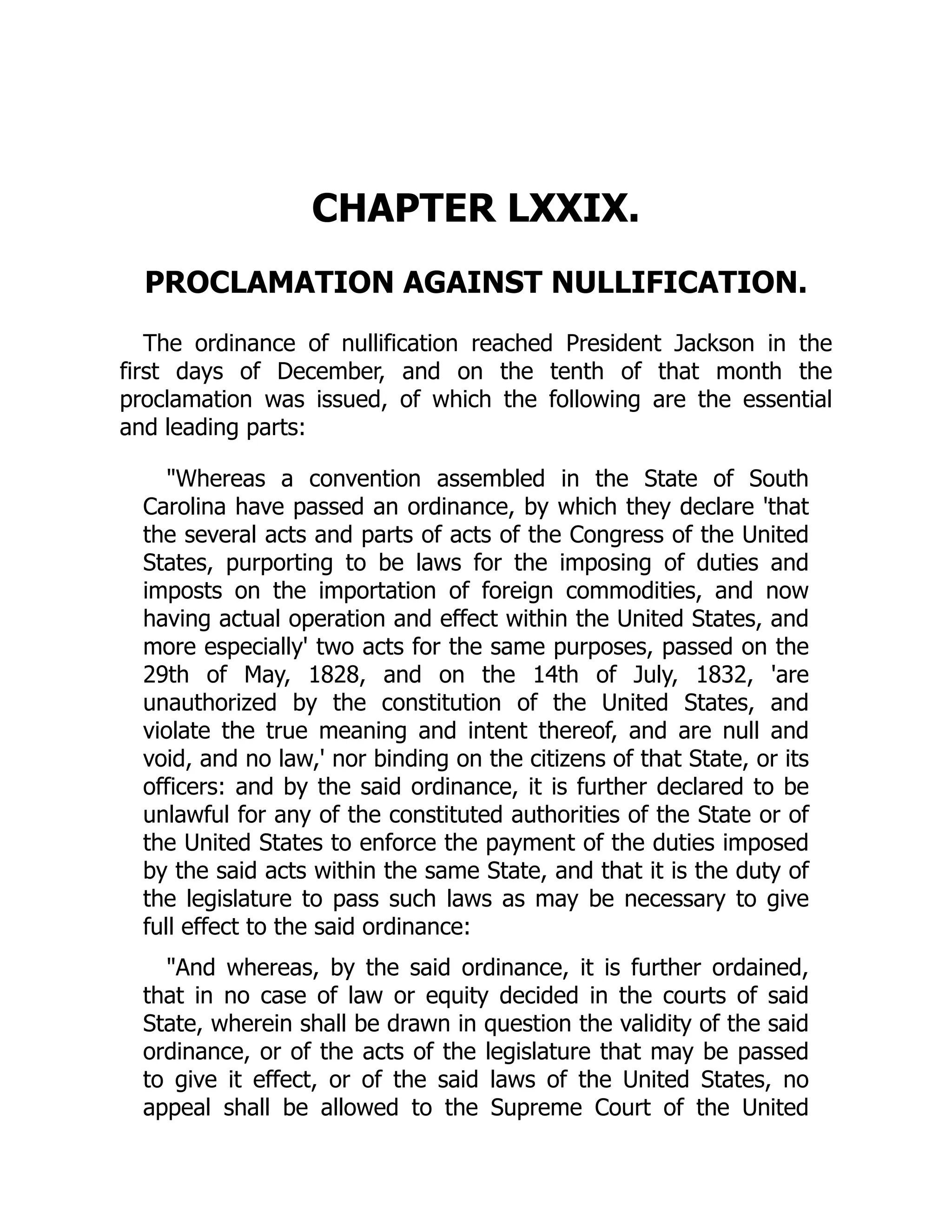 CHAPTER LXXIX.
PROCLAMATION AGAINST NULLIFICATION.
The ordinance of nullification reached President Jackson in the
first days of December, and on the tenth of that month the
proclamation was issued, of which the following are the essential
and leading parts:
"Whereas a convention assembled in the State of South
Carolina have passed an ordinance, by which they declare 'that
the several acts and parts of acts of the Congress of the United
States, purporting to be laws for the imposing of duties and
imposts on the importation of foreign commodities, and now
having actual operation and effect within the United States, and
more especially' two acts for the same purposes, passed on the
29th of May, 1828, and on the 14th of July, 1832, 'are
unauthorized by the constitution of the United States, and
violate the true meaning and intent thereof, and are null and
void, and no law,' nor binding on the citizens of that State, or its
officers: and by the said ordinance, it is further declared to be
unlawful for any of the constituted authorities of the State or of
the United States to enforce the payment of the duties imposed
by the said acts within the same State, and that it is the duty of
the legislature to pass such laws as may be necessary to give
full effect to the said ordinance:
"And whereas, by the said ordinance, it is further ordained,
that in no case of law or equity decided in the courts of said
State, wherein shall be drawn in question the validity of the said
ordinance, or of the acts of the legislature that may be passed
to give it effect, or of the said laws of the United States, no
appeal shall be allowed to the Supreme Court of the United
 