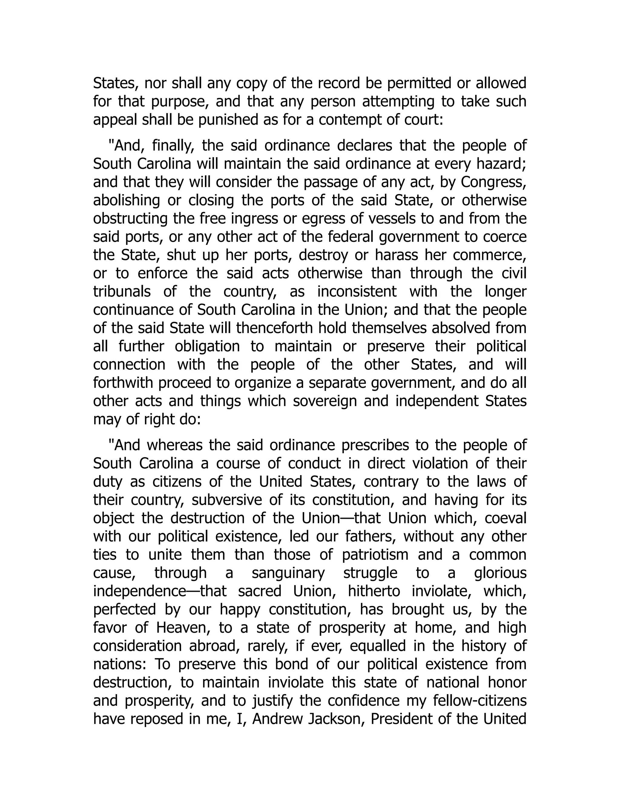 States, nor shall any copy of the record be permitted or allowed
for that purpose, and that any person attempting to take such
appeal shall be punished as for a contempt of court:
"And, finally, the said ordinance declares that the people of
South Carolina will maintain the said ordinance at every hazard;
and that they will consider the passage of any act, by Congress,
abolishing or closing the ports of the said State, or otherwise
obstructing the free ingress or egress of vessels to and from the
said ports, or any other act of the federal government to coerce
the State, shut up her ports, destroy or harass her commerce,
or to enforce the said acts otherwise than through the civil
tribunals of the country, as inconsistent with the longer
continuance of South Carolina in the Union; and that the people
of the said State will thenceforth hold themselves absolved from
all further obligation to maintain or preserve their political
connection with the people of the other States, and will
forthwith proceed to organize a separate government, and do all
other acts and things which sovereign and independent States
may of right do:
"And whereas the said ordinance prescribes to the people of
South Carolina a course of conduct in direct violation of their
duty as citizens of the United States, contrary to the laws of
their country, subversive of its constitution, and having for its
object the destruction of the Union—that Union which, coeval
with our political existence, led our fathers, without any other
ties to unite them than those of patriotism and a common
cause, through a sanguinary struggle to a glorious
independence—that sacred Union, hitherto inviolate, which,
perfected by our happy constitution, has brought us, by the
favor of Heaven, to a state of prosperity at home, and high
consideration abroad, rarely, if ever, equalled in the history of
nations: To preserve this bond of our political existence from
destruction, to maintain inviolate this state of national honor
and prosperity, and to justify the confidence my fellow-citizens
have reposed in me, I, Andrew Jackson, President of the United
 
