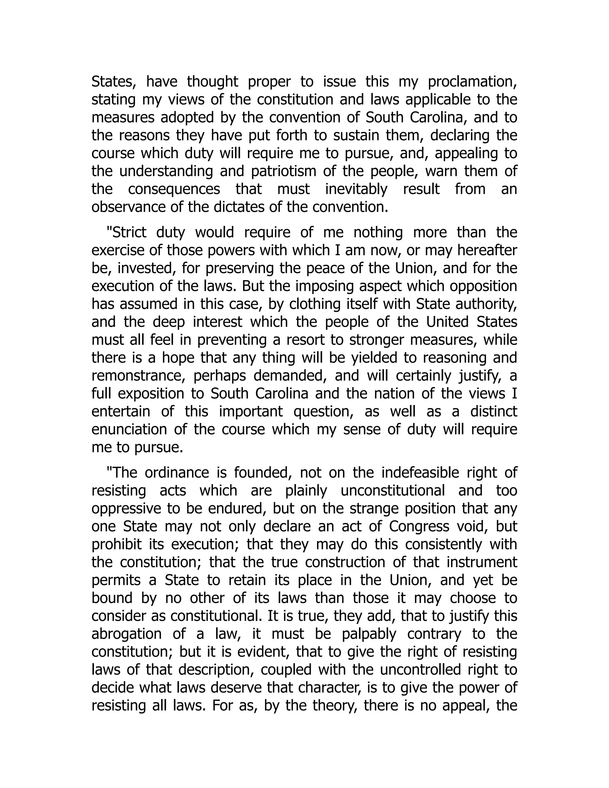 States, have thought proper to issue this my proclamation,
stating my views of the constitution and laws applicable to the
measures adopted by the convention of South Carolina, and to
the reasons they have put forth to sustain them, declaring the
course which duty will require me to pursue, and, appealing to
the understanding and patriotism of the people, warn them of
the consequences that must inevitably result from an
observance of the dictates of the convention.
"Strict duty would require of me nothing more than the
exercise of those powers with which I am now, or may hereafter
be, invested, for preserving the peace of the Union, and for the
execution of the laws. But the imposing aspect which opposition
has assumed in this case, by clothing itself with State authority,
and the deep interest which the people of the United States
must all feel in preventing a resort to stronger measures, while
there is a hope that any thing will be yielded to reasoning and
remonstrance, perhaps demanded, and will certainly justify, a
full exposition to South Carolina and the nation of the views I
entertain of this important question, as well as a distinct
enunciation of the course which my sense of duty will require
me to pursue.
"The ordinance is founded, not on the indefeasible right of
resisting acts which are plainly unconstitutional and too
oppressive to be endured, but on the strange position that any
one State may not only declare an act of Congress void, but
prohibit its execution; that they may do this consistently with
the constitution; that the true construction of that instrument
permits a State to retain its place in the Union, and yet be
bound by no other of its laws than those it may choose to
consider as constitutional. It is true, they add, that to justify this
abrogation of a law, it must be palpably contrary to the
constitution; but it is evident, that to give the right of resisting
laws of that description, coupled with the uncontrolled right to
decide what laws deserve that character, is to give the power of
resisting all laws. For as, by the theory, there is no appeal, the
 