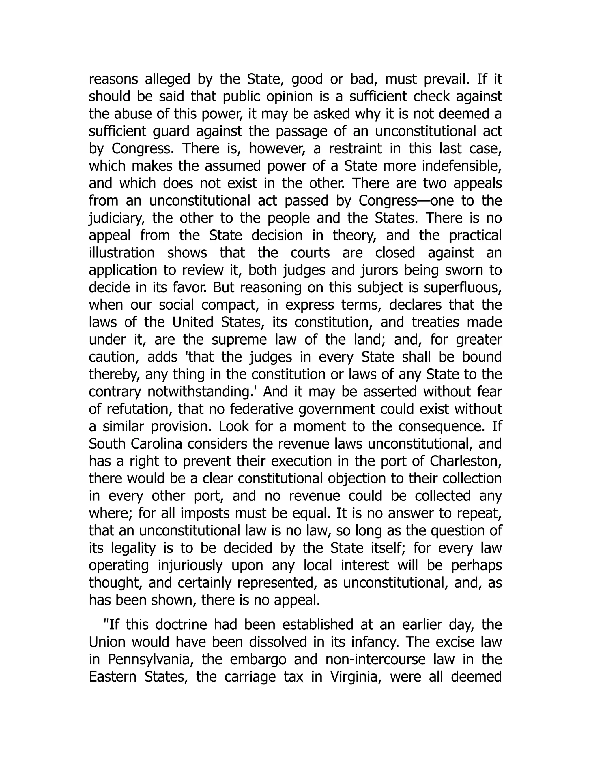 reasons alleged by the State, good or bad, must prevail. If it
should be said that public opinion is a sufficient check against
the abuse of this power, it may be asked why it is not deemed a
sufficient guard against the passage of an unconstitutional act
by Congress. There is, however, a restraint in this last case,
which makes the assumed power of a State more indefensible,
and which does not exist in the other. There are two appeals
from an unconstitutional act passed by Congress—one to the
judiciary, the other to the people and the States. There is no
appeal from the State decision in theory, and the practical
illustration shows that the courts are closed against an
application to review it, both judges and jurors being sworn to
decide in its favor. But reasoning on this subject is superfluous,
when our social compact, in express terms, declares that the
laws of the United States, its constitution, and treaties made
under it, are the supreme law of the land; and, for greater
caution, adds 'that the judges in every State shall be bound
thereby, any thing in the constitution or laws of any State to the
contrary notwithstanding.' And it may be asserted without fear
of refutation, that no federative government could exist without
a similar provision. Look for a moment to the consequence. If
South Carolina considers the revenue laws unconstitutional, and
has a right to prevent their execution in the port of Charleston,
there would be a clear constitutional objection to their collection
in every other port, and no revenue could be collected any
where; for all imposts must be equal. It is no answer to repeat,
that an unconstitutional law is no law, so long as the question of
its legality is to be decided by the State itself; for every law
operating injuriously upon any local interest will be perhaps
thought, and certainly represented, as unconstitutional, and, as
has been shown, there is no appeal.
"If this doctrine had been established at an earlier day, the
Union would have been dissolved in its infancy. The excise law
in Pennsylvania, the embargo and non-intercourse law in the
Eastern States, the carriage tax in Virginia, were all deemed
 