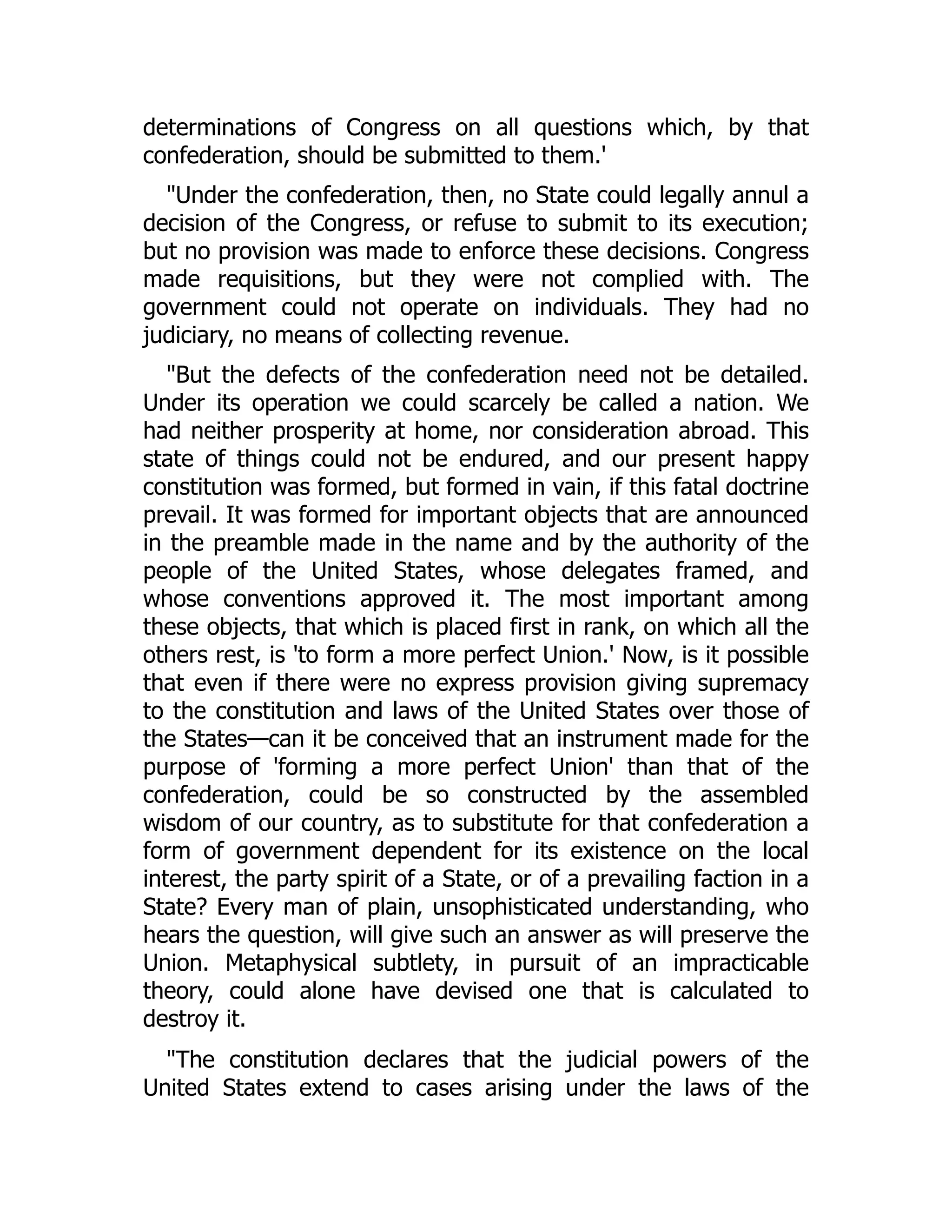 determinations of Congress on all questions which, by that
confederation, should be submitted to them.'
"Under the confederation, then, no State could legally annul a
decision of the Congress, or refuse to submit to its execution;
but no provision was made to enforce these decisions. Congress
made requisitions, but they were not complied with. The
government could not operate on individuals. They had no
judiciary, no means of collecting revenue.
"But the defects of the confederation need not be detailed.
Under its operation we could scarcely be called a nation. We
had neither prosperity at home, nor consideration abroad. This
state of things could not be endured, and our present happy
constitution was formed, but formed in vain, if this fatal doctrine
prevail. It was formed for important objects that are announced
in the preamble made in the name and by the authority of the
people of the United States, whose delegates framed, and
whose conventions approved it. The most important among
these objects, that which is placed first in rank, on which all the
others rest, is 'to form a more perfect Union.' Now, is it possible
that even if there were no express provision giving supremacy
to the constitution and laws of the United States over those of
the States—can it be conceived that an instrument made for the
purpose of 'forming a more perfect Union' than that of the
confederation, could be so constructed by the assembled
wisdom of our country, as to substitute for that confederation a
form of government dependent for its existence on the local
interest, the party spirit of a State, or of a prevailing faction in a
State? Every man of plain, unsophisticated understanding, who
hears the question, will give such an answer as will preserve the
Union. Metaphysical subtlety, in pursuit of an impracticable
theory, could alone have devised one that is calculated to
destroy it.
"The constitution declares that the judicial powers of the
United States extend to cases arising under the laws of the
 