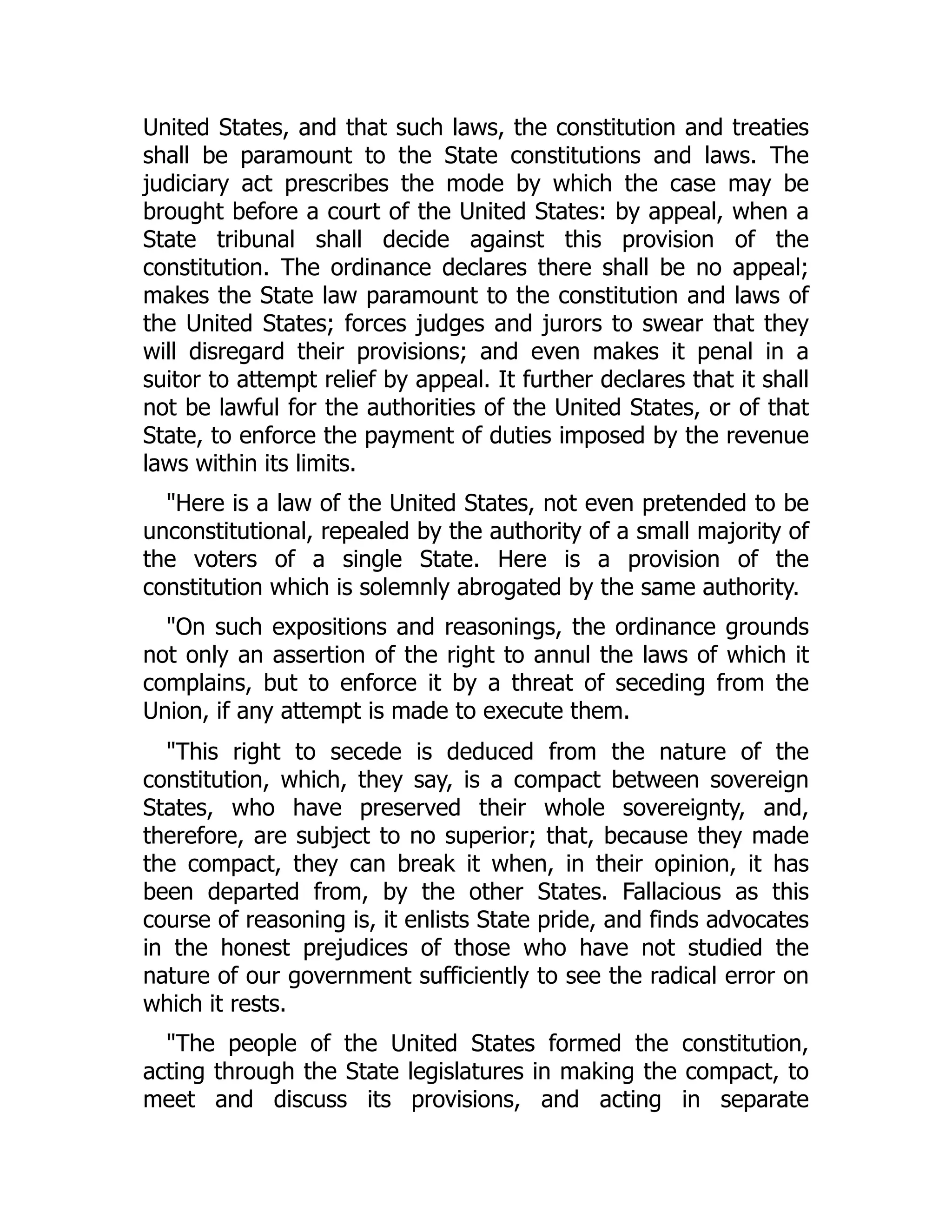 United States, and that such laws, the constitution and treaties
shall be paramount to the State constitutions and laws. The
judiciary act prescribes the mode by which the case may be
brought before a court of the United States: by appeal, when a
State tribunal shall decide against this provision of the
constitution. The ordinance declares there shall be no appeal;
makes the State law paramount to the constitution and laws of
the United States; forces judges and jurors to swear that they
will disregard their provisions; and even makes it penal in a
suitor to attempt relief by appeal. It further declares that it shall
not be lawful for the authorities of the United States, or of that
State, to enforce the payment of duties imposed by the revenue
laws within its limits.
"Here is a law of the United States, not even pretended to be
unconstitutional, repealed by the authority of a small majority of
the voters of a single State. Here is a provision of the
constitution which is solemnly abrogated by the same authority.
"On such expositions and reasonings, the ordinance grounds
not only an assertion of the right to annul the laws of which it
complains, but to enforce it by a threat of seceding from the
Union, if any attempt is made to execute them.
"This right to secede is deduced from the nature of the
constitution, which, they say, is a compact between sovereign
States, who have preserved their whole sovereignty, and,
therefore, are subject to no superior; that, because they made
the compact, they can break it when, in their opinion, it has
been departed from, by the other States. Fallacious as this
course of reasoning is, it enlists State pride, and finds advocates
in the honest prejudices of those who have not studied the
nature of our government sufficiently to see the radical error on
which it rests.
"The people of the United States formed the constitution,
acting through the State legislatures in making the compact, to
meet and discuss its provisions, and acting in separate
 