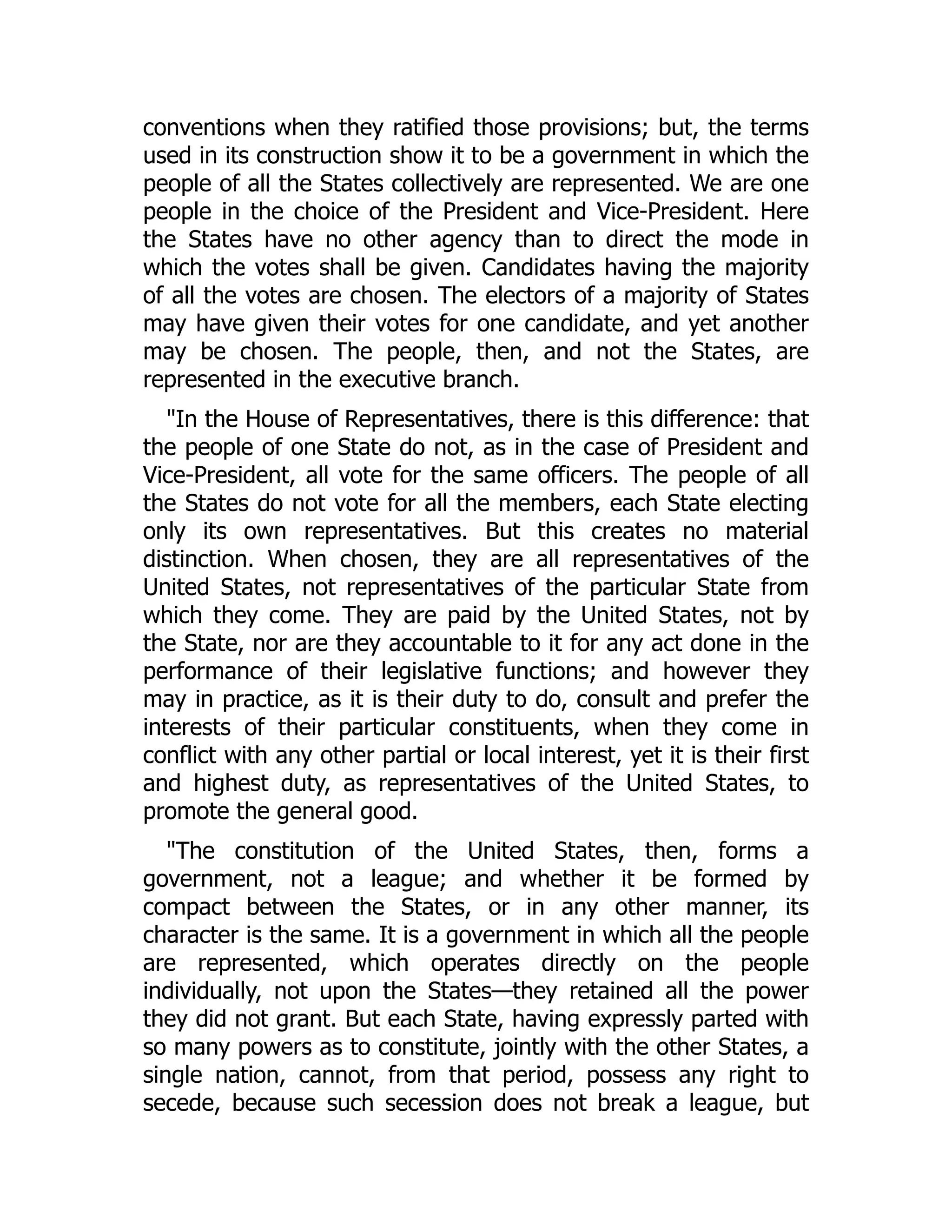 conventions when they ratified those provisions; but, the terms
used in its construction show it to be a government in which the
people of all the States collectively are represented. We are one
people in the choice of the President and Vice-President. Here
the States have no other agency than to direct the mode in
which the votes shall be given. Candidates having the majority
of all the votes are chosen. The electors of a majority of States
may have given their votes for one candidate, and yet another
may be chosen. The people, then, and not the States, are
represented in the executive branch.
"In the House of Representatives, there is this difference: that
the people of one State do not, as in the case of President and
Vice-President, all vote for the same officers. The people of all
the States do not vote for all the members, each State electing
only its own representatives. But this creates no material
distinction. When chosen, they are all representatives of the
United States, not representatives of the particular State from
which they come. They are paid by the United States, not by
the State, nor are they accountable to it for any act done in the
performance of their legislative functions; and however they
may in practice, as it is their duty to do, consult and prefer the
interests of their particular constituents, when they come in
conflict with any other partial or local interest, yet it is their first
and highest duty, as representatives of the United States, to
promote the general good.
"The constitution of the United States, then, forms a
government, not a league; and whether it be formed by
compact between the States, or in any other manner, its
character is the same. It is a government in which all the people
are represented, which operates directly on the people
individually, not upon the States—they retained all the power
they did not grant. But each State, having expressly parted with
so many powers as to constitute, jointly with the other States, a
single nation, cannot, from that period, possess any right to
secede, because such secession does not break a league, but
 