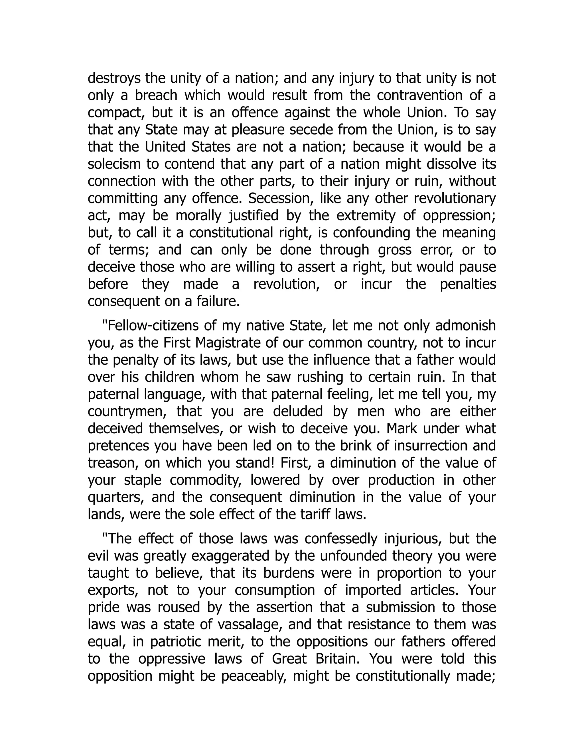 destroys the unity of a nation; and any injury to that unity is not
only a breach which would result from the contravention of a
compact, but it is an offence against the whole Union. To say
that any State may at pleasure secede from the Union, is to say
that the United States are not a nation; because it would be a
solecism to contend that any part of a nation might dissolve its
connection with the other parts, to their injury or ruin, without
committing any offence. Secession, like any other revolutionary
act, may be morally justified by the extremity of oppression;
but, to call it a constitutional right, is confounding the meaning
of terms; and can only be done through gross error, or to
deceive those who are willing to assert a right, but would pause
before they made a revolution, or incur the penalties
consequent on a failure.
"Fellow-citizens of my native State, let me not only admonish
you, as the First Magistrate of our common country, not to incur
the penalty of its laws, but use the influence that a father would
over his children whom he saw rushing to certain ruin. In that
paternal language, with that paternal feeling, let me tell you, my
countrymen, that you are deluded by men who are either
deceived themselves, or wish to deceive you. Mark under what
pretences you have been led on to the brink of insurrection and
treason, on which you stand! First, a diminution of the value of
your staple commodity, lowered by over production in other
quarters, and the consequent diminution in the value of your
lands, were the sole effect of the tariff laws.
"The effect of those laws was confessedly injurious, but the
evil was greatly exaggerated by the unfounded theory you were
taught to believe, that its burdens were in proportion to your
exports, not to your consumption of imported articles. Your
pride was roused by the assertion that a submission to those
laws was a state of vassalage, and that resistance to them was
equal, in patriotic merit, to the oppositions our fathers offered
to the oppressive laws of Great Britain. You were told this
opposition might be peaceably, might be constitutionally made;
 