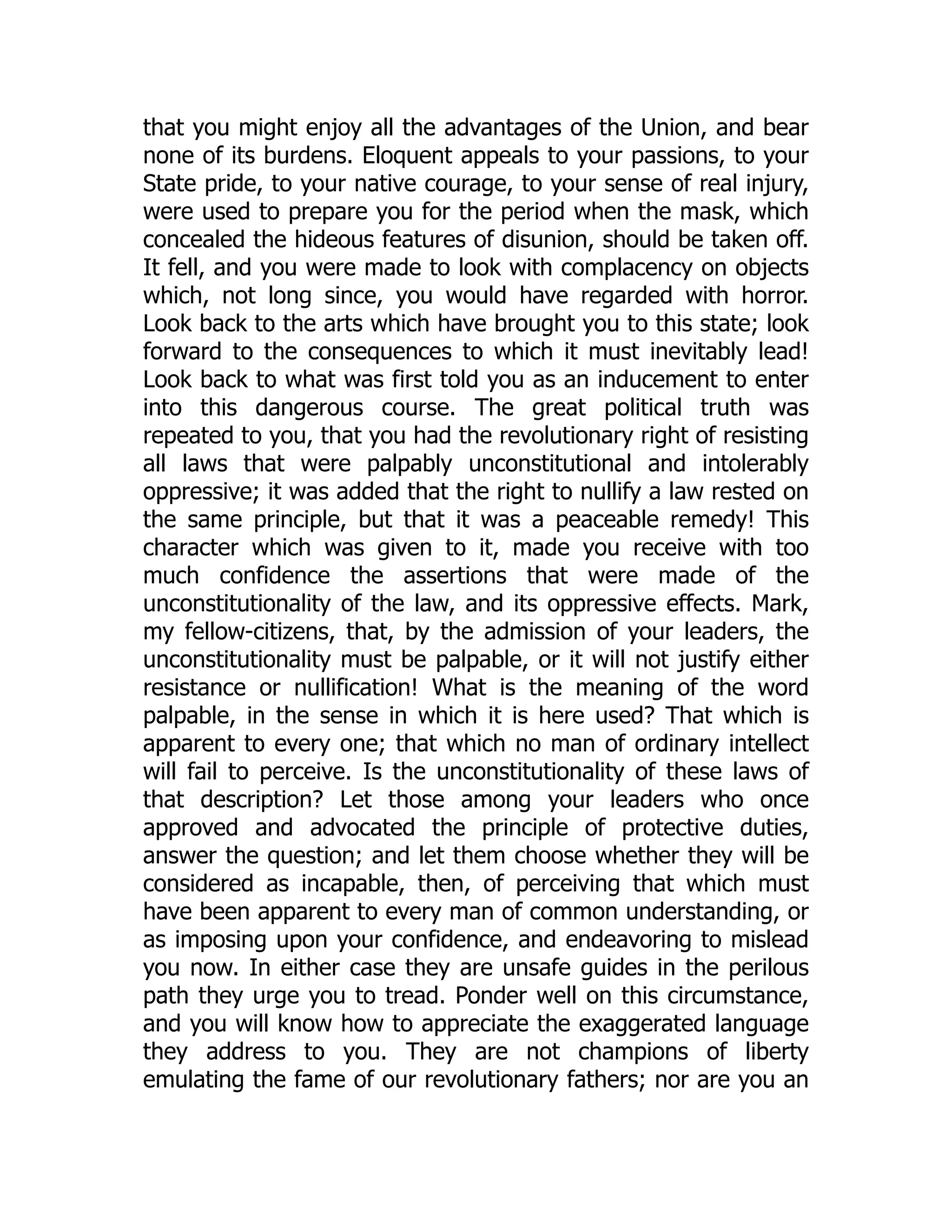 that you might enjoy all the advantages of the Union, and bear
none of its burdens. Eloquent appeals to your passions, to your
State pride, to your native courage, to your sense of real injury,
were used to prepare you for the period when the mask, which
concealed the hideous features of disunion, should be taken off.
It fell, and you were made to look with complacency on objects
which, not long since, you would have regarded with horror.
Look back to the arts which have brought you to this state; look
forward to the consequences to which it must inevitably lead!
Look back to what was first told you as an inducement to enter
into this dangerous course. The great political truth was
repeated to you, that you had the revolutionary right of resisting
all laws that were palpably unconstitutional and intolerably
oppressive; it was added that the right to nullify a law rested on
the same principle, but that it was a peaceable remedy! This
character which was given to it, made you receive with too
much confidence the assertions that were made of the
unconstitutionality of the law, and its oppressive effects. Mark,
my fellow-citizens, that, by the admission of your leaders, the
unconstitutionality must be palpable, or it will not justify either
resistance or nullification! What is the meaning of the word
palpable, in the sense in which it is here used? That which is
apparent to every one; that which no man of ordinary intellect
will fail to perceive. Is the unconstitutionality of these laws of
that description? Let those among your leaders who once
approved and advocated the principle of protective duties,
answer the question; and let them choose whether they will be
considered as incapable, then, of perceiving that which must
have been apparent to every man of common understanding, or
as imposing upon your confidence, and endeavoring to mislead
you now. In either case they are unsafe guides in the perilous
path they urge you to tread. Ponder well on this circumstance,
and you will know how to appreciate the exaggerated language
they address to you. They are not champions of liberty
emulating the fame of our revolutionary fathers; nor are you an
 