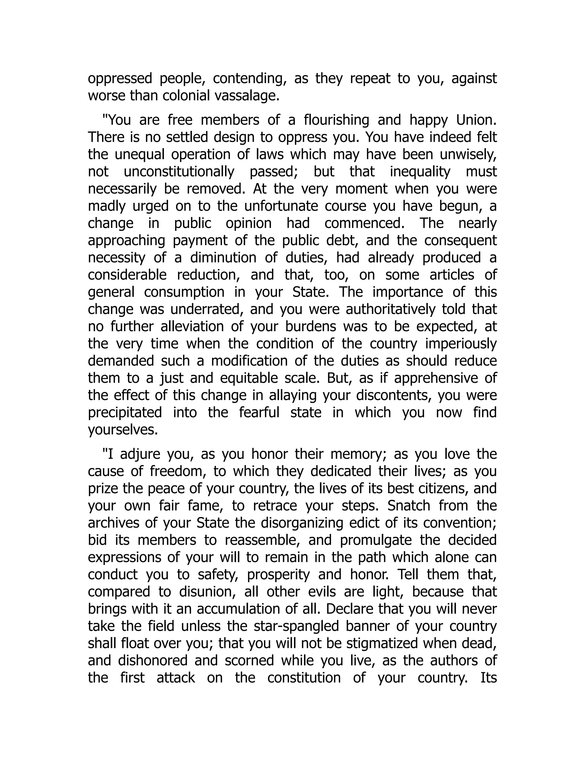 oppressed people, contending, as they repeat to you, against
worse than colonial vassalage.
"You are free members of a flourishing and happy Union.
There is no settled design to oppress you. You have indeed felt
the unequal operation of laws which may have been unwisely,
not unconstitutionally passed; but that inequality must
necessarily be removed. At the very moment when you were
madly urged on to the unfortunate course you have begun, a
change in public opinion had commenced. The nearly
approaching payment of the public debt, and the consequent
necessity of a diminution of duties, had already produced a
considerable reduction, and that, too, on some articles of
general consumption in your State. The importance of this
change was underrated, and you were authoritatively told that
no further alleviation of your burdens was to be expected, at
the very time when the condition of the country imperiously
demanded such a modification of the duties as should reduce
them to a just and equitable scale. But, as if apprehensive of
the effect of this change in allaying your discontents, you were
precipitated into the fearful state in which you now find
yourselves.
"I adjure you, as you honor their memory; as you love the
cause of freedom, to which they dedicated their lives; as you
prize the peace of your country, the lives of its best citizens, and
your own fair fame, to retrace your steps. Snatch from the
archives of your State the disorganizing edict of its convention;
bid its members to reassemble, and promulgate the decided
expressions of your will to remain in the path which alone can
conduct you to safety, prosperity and honor. Tell them that,
compared to disunion, all other evils are light, because that
brings with it an accumulation of all. Declare that you will never
take the field unless the star-spangled banner of your country
shall float over you; that you will not be stigmatized when dead,
and dishonored and scorned while you live, as the authors of
the first attack on the constitution of your country. Its
 