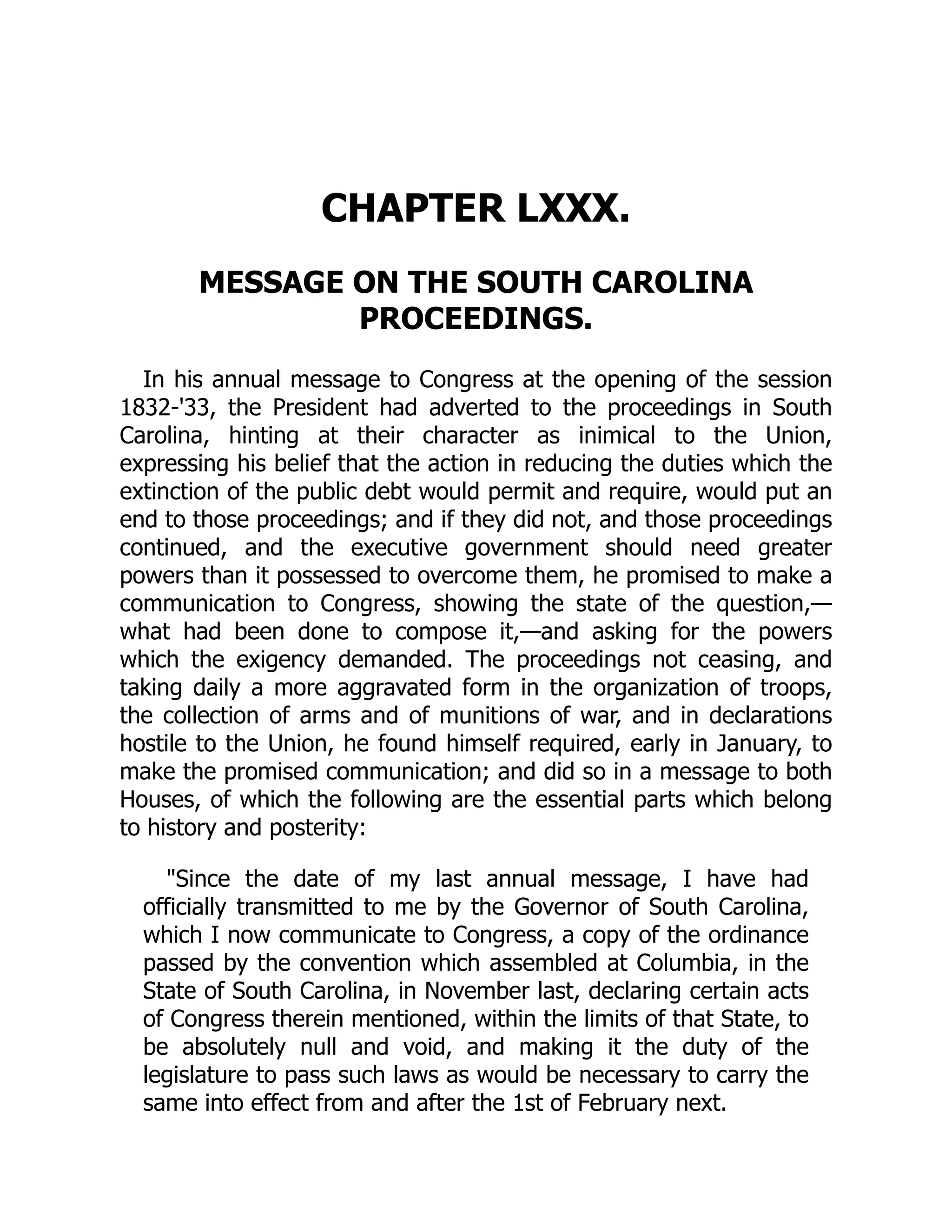 CHAPTER LXXX.
MESSAGE ON THE SOUTH CAROLINA
PROCEEDINGS.
In his annual message to Congress at the opening of the session
1832-'33, the President had adverted to the proceedings in South
Carolina, hinting at their character as inimical to the Union,
expressing his belief that the action in reducing the duties which the
extinction of the public debt would permit and require, would put an
end to those proceedings; and if they did not, and those proceedings
continued, and the executive government should need greater
powers than it possessed to overcome them, he promised to make a
communication to Congress, showing the state of the question,—
what had been done to compose it,—and asking for the powers
which the exigency demanded. The proceedings not ceasing, and
taking daily a more aggravated form in the organization of troops,
the collection of arms and of munitions of war, and in declarations
hostile to the Union, he found himself required, early in January, to
make the promised communication; and did so in a message to both
Houses, of which the following are the essential parts which belong
to history and posterity:
"Since the date of my last annual message, I have had
officially transmitted to me by the Governor of South Carolina,
which I now communicate to Congress, a copy of the ordinance
passed by the convention which assembled at Columbia, in the
State of South Carolina, in November last, declaring certain acts
of Congress therein mentioned, within the limits of that State, to
be absolutely null and void, and making it the duty of the
legislature to pass such laws as would be necessary to carry the
same into effect from and after the 1st of February next.
 