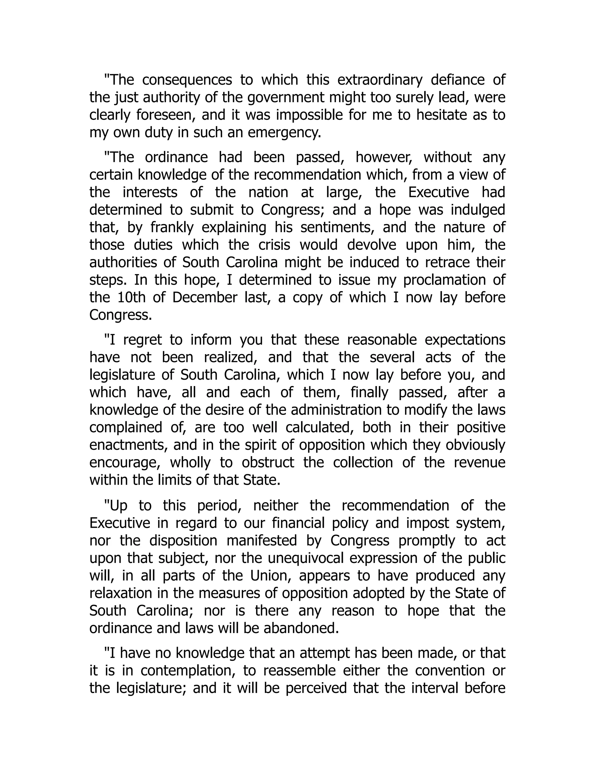 "The consequences to which this extraordinary defiance of
the just authority of the government might too surely lead, were
clearly foreseen, and it was impossible for me to hesitate as to
my own duty in such an emergency.
"The ordinance had been passed, however, without any
certain knowledge of the recommendation which, from a view of
the interests of the nation at large, the Executive had
determined to submit to Congress; and a hope was indulged
that, by frankly explaining his sentiments, and the nature of
those duties which the crisis would devolve upon him, the
authorities of South Carolina might be induced to retrace their
steps. In this hope, I determined to issue my proclamation of
the 10th of December last, a copy of which I now lay before
Congress.
"I regret to inform you that these reasonable expectations
have not been realized, and that the several acts of the
legislature of South Carolina, which I now lay before you, and
which have, all and each of them, finally passed, after a
knowledge of the desire of the administration to modify the laws
complained of, are too well calculated, both in their positive
enactments, and in the spirit of opposition which they obviously
encourage, wholly to obstruct the collection of the revenue
within the limits of that State.
"Up to this period, neither the recommendation of the
Executive in regard to our financial policy and impost system,
nor the disposition manifested by Congress promptly to act
upon that subject, nor the unequivocal expression of the public
will, in all parts of the Union, appears to have produced any
relaxation in the measures of opposition adopted by the State of
South Carolina; nor is there any reason to hope that the
ordinance and laws will be abandoned.
"I have no knowledge that an attempt has been made, or that
it is in contemplation, to reassemble either the convention or
the legislature; and it will be perceived that the interval before
 