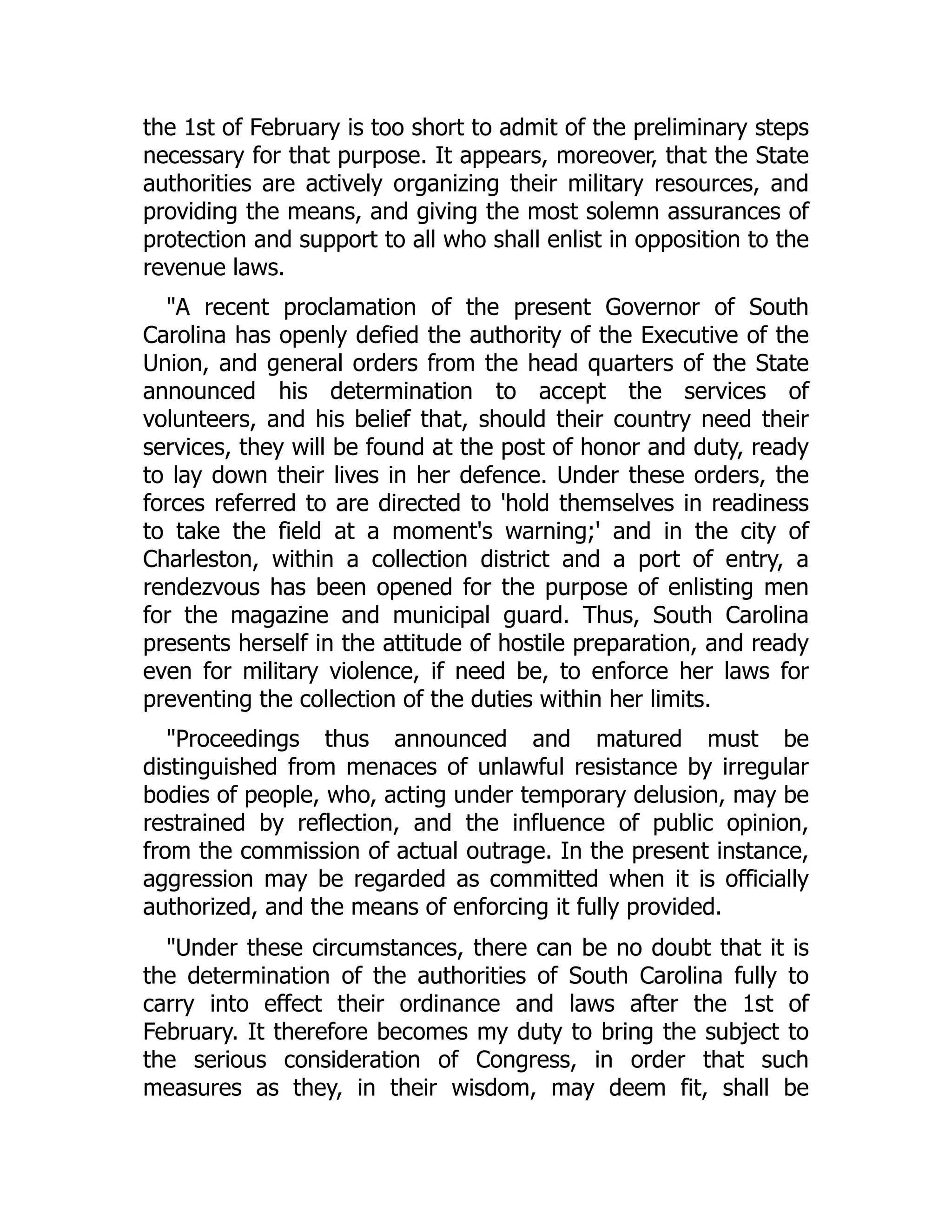 the 1st of February is too short to admit of the preliminary steps
necessary for that purpose. It appears, moreover, that the State
authorities are actively organizing their military resources, and
providing the means, and giving the most solemn assurances of
protection and support to all who shall enlist in opposition to the
revenue laws.
"A recent proclamation of the present Governor of South
Carolina has openly defied the authority of the Executive of the
Union, and general orders from the head quarters of the State
announced his determination to accept the services of
volunteers, and his belief that, should their country need their
services, they will be found at the post of honor and duty, ready
to lay down their lives in her defence. Under these orders, the
forces referred to are directed to 'hold themselves in readiness
to take the field at a moment's warning;' and in the city of
Charleston, within a collection district and a port of entry, a
rendezvous has been opened for the purpose of enlisting men
for the magazine and municipal guard. Thus, South Carolina
presents herself in the attitude of hostile preparation, and ready
even for military violence, if need be, to enforce her laws for
preventing the collection of the duties within her limits.
"Proceedings thus announced and matured must be
distinguished from menaces of unlawful resistance by irregular
bodies of people, who, acting under temporary delusion, may be
restrained by reflection, and the influence of public opinion,
from the commission of actual outrage. In the present instance,
aggression may be regarded as committed when it is officially
authorized, and the means of enforcing it fully provided.
"Under these circumstances, there can be no doubt that it is
the determination of the authorities of South Carolina fully to
carry into effect their ordinance and laws after the 1st of
February. It therefore becomes my duty to bring the subject to
the serious consideration of Congress, in order that such
measures as they, in their wisdom, may deem fit, shall be
 