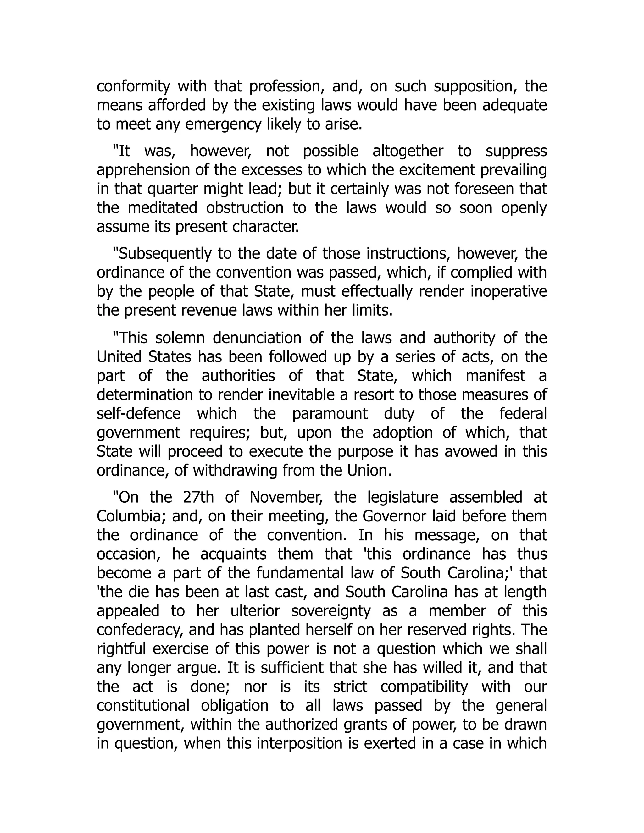 conformity with that profession, and, on such supposition, the
means afforded by the existing laws would have been adequate
to meet any emergency likely to arise.
"It was, however, not possible altogether to suppress
apprehension of the excesses to which the excitement prevailing
in that quarter might lead; but it certainly was not foreseen that
the meditated obstruction to the laws would so soon openly
assume its present character.
"Subsequently to the date of those instructions, however, the
ordinance of the convention was passed, which, if complied with
by the people of that State, must effectually render inoperative
the present revenue laws within her limits.
"This solemn denunciation of the laws and authority of the
United States has been followed up by a series of acts, on the
part of the authorities of that State, which manifest a
determination to render inevitable a resort to those measures of
self-defence which the paramount duty of the federal
government requires; but, upon the adoption of which, that
State will proceed to execute the purpose it has avowed in this
ordinance, of withdrawing from the Union.
"On the 27th of November, the legislature assembled at
Columbia; and, on their meeting, the Governor laid before them
the ordinance of the convention. In his message, on that
occasion, he acquaints them that 'this ordinance has thus
become a part of the fundamental law of South Carolina;' that
'the die has been at last cast, and South Carolina has at length
appealed to her ulterior sovereignty as a member of this
confederacy, and has planted herself on her reserved rights. The
rightful exercise of this power is not a question which we shall
any longer argue. It is sufficient that she has willed it, and that
the act is done; nor is its strict compatibility with our
constitutional obligation to all laws passed by the general
government, within the authorized grants of power, to be drawn
in question, when this interposition is exerted in a case in which
 
