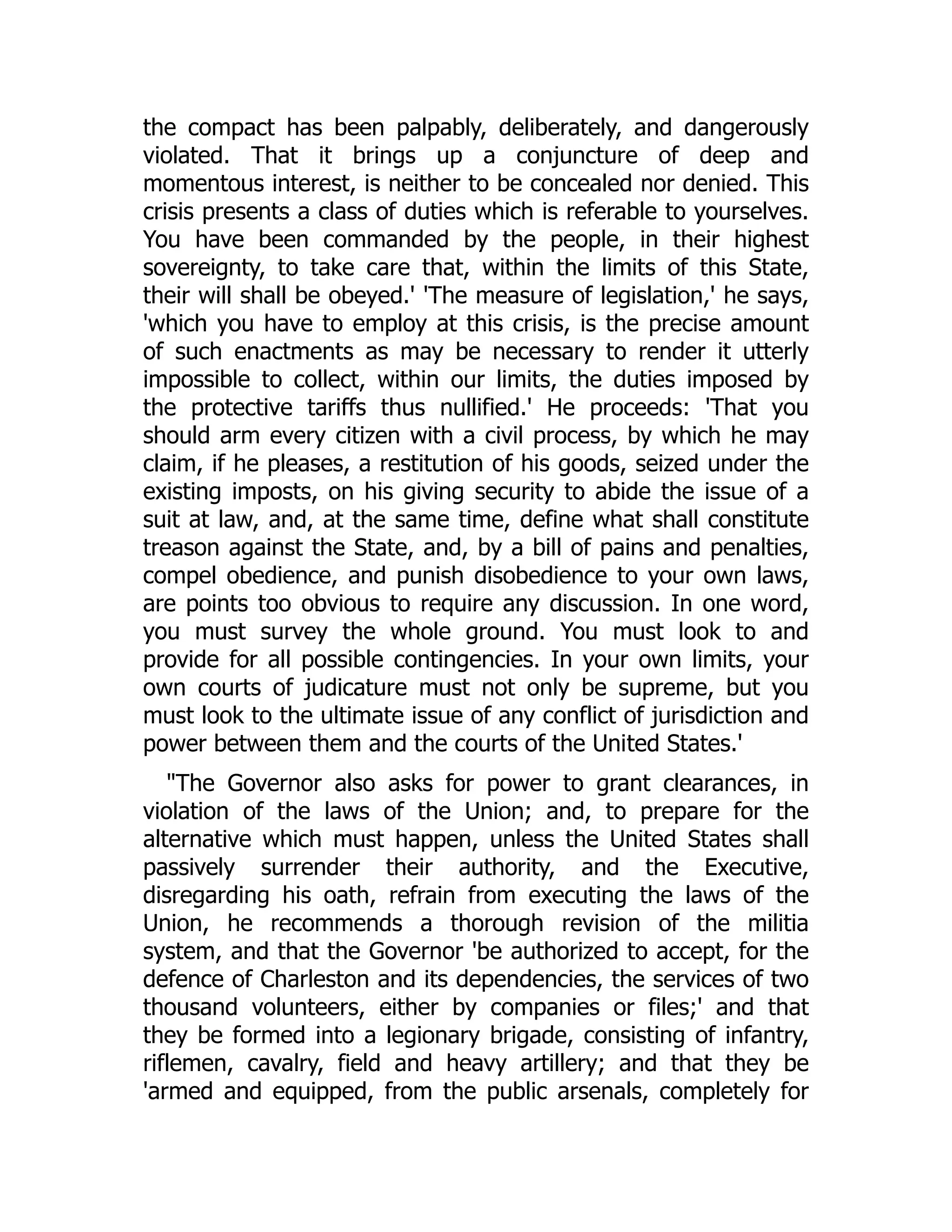 the compact has been palpably, deliberately, and dangerously
violated. That it brings up a conjuncture of deep and
momentous interest, is neither to be concealed nor denied. This
crisis presents a class of duties which is referable to yourselves.
You have been commanded by the people, in their highest
sovereignty, to take care that, within the limits of this State,
their will shall be obeyed.' 'The measure of legislation,' he says,
'which you have to employ at this crisis, is the precise amount
of such enactments as may be necessary to render it utterly
impossible to collect, within our limits, the duties imposed by
the protective tariffs thus nullified.' He proceeds: 'That you
should arm every citizen with a civil process, by which he may
claim, if he pleases, a restitution of his goods, seized under the
existing imposts, on his giving security to abide the issue of a
suit at law, and, at the same time, define what shall constitute
treason against the State, and, by a bill of pains and penalties,
compel obedience, and punish disobedience to your own laws,
are points too obvious to require any discussion. In one word,
you must survey the whole ground. You must look to and
provide for all possible contingencies. In your own limits, your
own courts of judicature must not only be supreme, but you
must look to the ultimate issue of any conflict of jurisdiction and
power between them and the courts of the United States.'
"The Governor also asks for power to grant clearances, in
violation of the laws of the Union; and, to prepare for the
alternative which must happen, unless the United States shall
passively surrender their authority, and the Executive,
disregarding his oath, refrain from executing the laws of the
Union, he recommends a thorough revision of the militia
system, and that the Governor 'be authorized to accept, for the
defence of Charleston and its dependencies, the services of two
thousand volunteers, either by companies or files;' and that
they be formed into a legionary brigade, consisting of infantry,
riflemen, cavalry, field and heavy artillery; and that they be
'armed and equipped, from the public arsenals, completely for
 