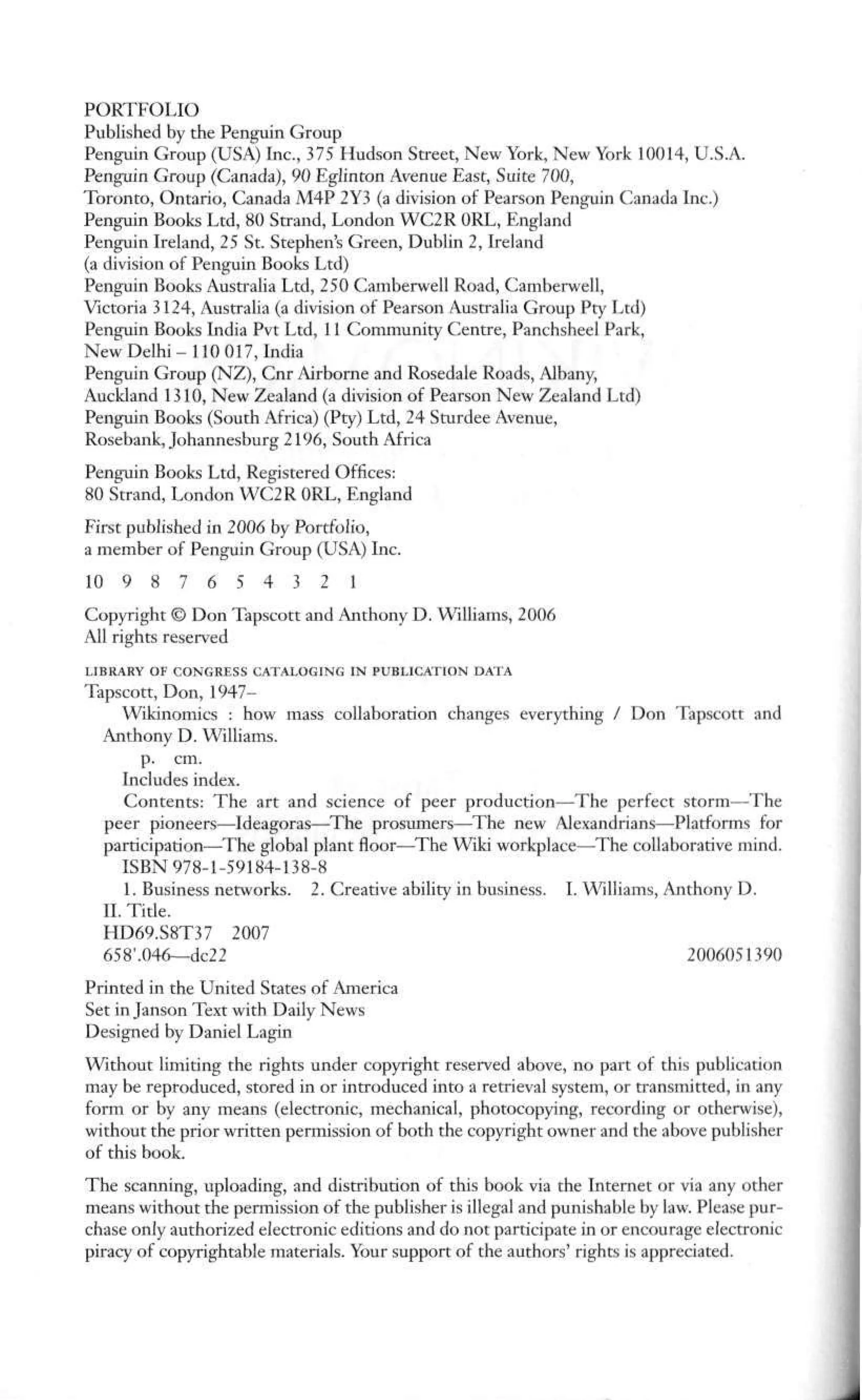 PORTFOLIO
Published by the Penguin Group
Penguin Group (USA) Inc., 375 Hudson Street, New York, New York 10014, U.S.A.
Penguin Group (Canada), 90 Eglinton Avenue East, Suite 700,
Toronto, Ontario, Canada M4P 2Y3 (a division of Pearson Penguin Canada Inc.)
Penguin Books Ltd, 80 Strand, London WC2R 0RL, England
Penguin Ireland, 25 St. Stephen's Green, Dublin 2, Ireland
(a division of Penguin Books Ltd)
Penguin Books Australia Ltd, 250 Camberwell Road, Camberwell,
Victoria 3124, Australia (a division of Pearson Australia Group Pty Ltd)
Penguin Books India Pvt Ltd, 11 Community Centre, Panchsheel Park,
New Delhi-110 017, India
Penguin Group (NZ), Cnr Airborne and Rosedale Roads, Albany,
Auckland 1310, New Zealand (a division of Pearson New Zealand Ltd)
Penguin Books (South Africa) (Pty) Ltd, 24 Sturdee Avenue,
Rosebank, Johannesburg 2196, South Africa
Penguin Books Ltd, Registered Offices:
80 Strand, London WC2R 0RL, England
First published in 2006 by Portfolio,
a member of Penguin Group (USA) Inc.
10 9 8 7 6 5 4 3 2 1
Copyright © Don Tapscott and Anthony D. Williams, 2006
All rights reserved
LIBRARY OF CONGRESS CATALOGING IN PUBLICATION DATA
Tapscott, Don, 1947-
Wikinomics : how mass collaboration changes everything / Don Tapscott and
Anthony D. Williams,
p. cm.
Includes index.
Contents: The art and science of peer production—The perfect storm—The
peer pioneers—Ideagoras—The prosumers—The new Alexandrians—Platforms for
participation—The global plant floor—The Wiki workplace—The collaborative mind.
ISBN 978-1-59184-138-8
1. Business networks. 2. Creative ability in business. I. Williams, Anthony D.
II. Title.
HD69.S8T37 2007
658'.046—dc22 2006051390
Printed in the United States of America
Set in Janson Text with Daily News
Designed by Daniel Lagin
Without limiting the rights under copyright reserved above, no part of this publication
may be reproduced, stored in or introduced into a retrieval system, or transmitted, in any
form or by any means (electronic, mechanical, photocopying, recording or otherwise),
without the prior written permission of both the copyright owner and the above publisher
of this book.
The scanning, uploading, and distribution of this book via the Internet or via any other
means without the permission of the publisher is illegal and punishable by law. Please pur-
chase only authorized electronic editions and do not participate in or encourage electronic
piracy of copyrightable materials. Your support of the authors' rights is appreciated.
 