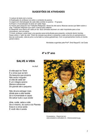 2
SUGESTÕES DE ATIVIDADES
1) Leitura do texto com a turma;
2) Explicação do professor (a) sobre o conteúdo do poema;
3) Jogral com dramatização de cada idéia contida no poema – 15 grupos;
4) Propor a musicalização do texto em estilo Happ
5) Temas para pesquisa nas Tradições Religiosas: Obras de arte sacra; Músicas sacras que falem sobre a
vida; Tradições religiosas que usam a dança para celebrar.
6) Desenhar uma casa e em cada um de seus cômodos escrever um valor importante para a boa
convivência com os outros;
7) Você, professor, pode trazer uma grande caixa embrulhada para presente, contendo dentro bonitas
frases sobre o “valor da vida”. Pedir às crianças que abram o presente e cada uma tire um pensamento e
leia (se você puder, cole-os junto a uma bala ou outras guloseimas). Com os pensamentos monte um bonito
painel criativo.
Atividades sugeridas pela Profª. Diná Raquel D. da Costa
4º e 5º ano
SALVE A VIDA
Iris Boff
A vida aqui na Terra
É a única que se tem
Os tesouros que encerra
Não exclui ninguém
A vida de cada ser
É um milagre sereno
Merece sobreviver
Do grande até o pequeno
Não dá pra estragar mais
Ainda que a vida resista
Só a humanidade é capaz
De salvar tudo o que existe
Ame, cuide, salve a vida
De si mesmo, do outro e do Planeta
Essa é a única saída
E você não é careta
Ecossistema – Disponível em:
www.areademo.verticaltech.it/.../foto/ecosistema.jpg
 