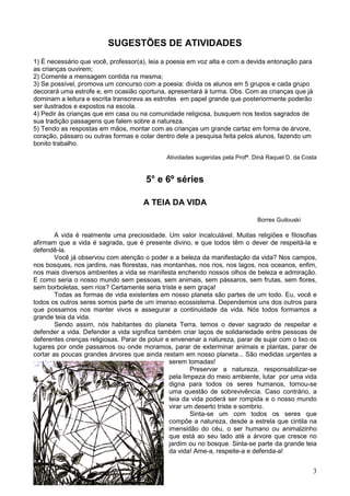 3
SUGESTÕES DE ATIVIDADES
1) É necessário que você, professor(a), leia a poesia em voz alta e com a devida entonação para
as crianças ouvirem;
2) Comente a mensagem contida na mesma;
3) Se possível, promova um concurso com a poesia: divida os alunos em 5 grupos e cada grupo
decorará uma estrofe e, em ocasião oportuna, apresentará à turma. Obs. Com as crianças que já
dominam a leitura e escrita transcreva as estrofes em papel grande que posteriormente poderão
ser ilustrados e expostos na escola.
4) Pedir às crianças que em casa ou na comunidade religiosa, busquem nos textos sagrados de
sua tradição passagens que falem sobre a natureza.
5) Tendo as respostas em mãos, montar com as crianças um grande cartaz em forma de árvore,
coração, pássaro ou outras formas e colar dentro dele a pesquisa feita pelos alunos, fazendo um
bonito trabalho.
Atividades sugeridas pela Profª. Diná Raquel D. da Costa
5° e 6º séries
A TEIA DA VIDA
Borres Guilouski
A vida é realmente uma preciosidade. Um valor incalculável. Muitas religiões e filosofias
afirmam que a vida é sagrada, que é presente divino, e que todos têm o dever de respeitá-la e
defendê-la.
Você já observou com atenção o poder e a beleza da manifestação da vida? Nos campos,
nos bosques, nos jardins, nas florestas, nas montanhas, nos rios, nos lagos, nos oceanos, enfim,
nos mais diversos ambientes a vida se manifesta enchendo nossos olhos de beleza e admiração.
E como seria o nosso mundo sem pessoas, sem animais, sem pássaros, sem frutas, sem flores,
sem borboletas, sem rios? Certamente seria triste e sem graça!
Todas as formas de vida existentes em nosso planeta são partes de um todo. Eu, você e
todos os outros seres somos parte de um imenso ecossistema. Dependemos uns dos outros para
que possamos nos manter vivos e assegurar a continuidade da vida. Nós todos formamos a
grande teia da vida.
Sendo assim, nós habitantes do planeta Terra, temos o dever sagrado de respeitar e
defender a vida. Defender a vida significa também criar laços de solidariedade entre pessoas de
deferentes crenças religiosas. Parar de poluir e envenenar a natureza, parar de sujar com o lixo os
lugares por onde passamos ou onde moramos, parar de exterminar animais e plantas, parar de
cortar as poucas grandes árvores que ainda restam em nosso planeta... São medidas urgentes a
serem tomadas!
Preservar a natureza, responsabilizar-se
pela limpeza do meio ambiente, lutar por uma vida
digna para todos os seres humanos, tornou-se
uma questão de sobrevivência. Caso contrário, a
teia da vida poderá ser rompida e o nosso mundo
virar um deserto triste e sombrio.
Sinta-se um com todos os seres que
compõe a natureza, desde a estrela que cintila na
imensidão do céu, o ser humano ou animalzinho
que está ao seu lado até a árvore que cresce no
jardim ou no bosque. Sinta-se parte da grande teia
da vida! Ame-a, respeite-a e defenda-a!
 