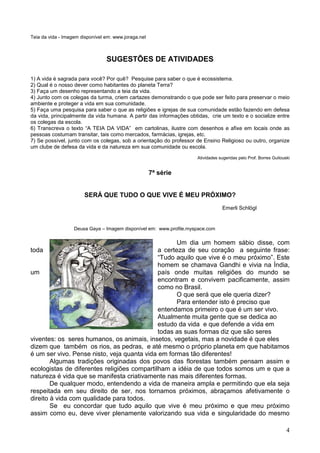 4
Teia da vida - Imagem disponível em: www.joraga.net
SUGESTÕES DE ATIVIDADES
1) A vida é sagrada para você? Por quê? Pesquise para saber o que é ecossistema.
2) Qual é o nosso dever como habitantes do planeta Terra?
3) Faça um desenho representando a teia da vida.
4) Junto com os colegas da turma, criem cartazes demonstrando o que pode ser feito para preservar o meio
ambiente e proteger a vida em sua comunidade.
5) Faça uma pesquisa para saber o que as religiões e igrejas de sua comunidade estão fazendo em defesa
da vida, principalmente da vida humana. A partir das informações obtidas, crie um texto e o socialize entre
os colegas da escola.
6) Transcreva o texto “A TEIA DA VIDA” em cartolinas, ilustre com desenhos e afixe em locais onde as
pessoas costumam transitar, tais como mercados, farmácias, igrejas, etc.
7) Se possível, junto com os colegas, sob a orientação do professor de Ensino Religioso ou outro, organize
um clube de defesa da vida e da natureza em sua comunidade ou escola.
Atividades sugeridas pelo Prof. Borres Guilouski
7ª série
SERÁ QUE TUDO O QUE VIVE É MEU PRÓXIMO?
Emerli Schlögl
Deusa Gaya – Imagem disponível em: www.profile.myspace.com
Um dia um homem sábio disse, com
toda a certeza de seu coração a seguinte frase:
“Tudo aquilo que vive é o meu próximo”. Este
homem se chamava Gandhi e vivia na Índia,
um país onde muitas religiões do mundo se
encontram e convivem pacificamente, assim
como no Brasil.
O que será que ele queria dizer?
Para entender isto é preciso que
entendamos primeiro o que é um ser vivo.
Atualmente muita gente que se dedica ao
estudo da vida e que defende a vida em
todas as suas formas diz que são seres
viventes: os seres humanos, os animais, insetos, vegetais, mas a novidade é que eles
dizem que também os rios, as pedras, e até mesmo o próprio planeta em que habitamos
é um ser vivo. Pense nisto, veja quanta vida em formas tão diferentes!
Algumas tradições originadas dos povos das florestas também pensam assim e
ecologistas de diferentes religiões compartilham a idéia de que todos somos um e que a
natureza é vida que se manifesta criativamente nas mais diferentes formas.
De qualquer modo, entendendo a vida de maneira ampla e permitindo que ela seja
respeitada em seu direito de ser, nos tornamos próximos, abraçamos afetivamente o
direito à vida com qualidade para todos.
Se eu concordar que tudo aquilo que vive é meu próximo e que meu próximo
assim como eu, deve viver plenamente valorizando sua vida e singularidade do mesmo
 
