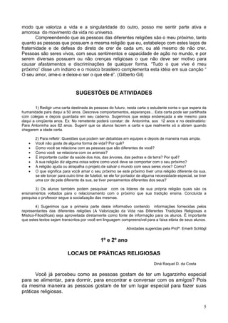 5
modo que valoriza a vida e a singularidade do outro, posso me sentir parte ativa e
amorosa do movimento da vida no universo.
Compreendendo que as pessoas das diferentes religiões são o meu próximo, tanto
quanto as pessoas que possuem a mesma religião que eu, estabeleço com estes laços de
fraternidade e de defesa do direto de crer de cada um, ou até mesmo de não crer.
Pessoas são seres vivos, com seus sentimentos e capacidade de ação no mundo, e por
serem diversas possuem ou não crenças religiosas o que não deve ser motivo para
causar afastamentos e discriminações de qualquer forma. “Tudo o que vive é meu
próximo” disse um indiano e o músico brasileiro complementa esta idéia em sua canção “
O seu amor, ame-o e deixe-o ser o que ele é”. (Gilberto Gil)
SUGESTÕES DE ATIVIDADES
1) Redigir uma carta destinada às pessoas do futuro, nesta carta o estudante conta o que espera da
humanidade para daqui a 50 anos. Descreve comportamentos, esperanças... Esta carta pode ser partilhada
com colegas e depois guardada em seu caderno. Sugerimos que esteja endereçada a ele mesmo para
daqui a cinqüenta anos. Ex: No remetente poderá constar: de Antoninha, aos 12 anos e no destinatário:
Para Antoninha aos 62 anos. Sugerir que os alunos lacrem a carta e que realmente só a abram quando
chegarem a idade certa.
2) Para refletir: Questões que podem ser debatidas em equipes e depois de maneira mais ampla.
· Você não gosta de alguma forma de vida? Por quê?
· Como você se relaciona com as pessoas que são diferentes de você?
· Como você se relaciona com os animais?
· É importante cuidar da saúde dos rios, das árvores, das pedras e da terra? Por quê?
· A sua religião diz alguma coisa sobre como você deve se comportar com o seu próximo?
· A religião ajuda ou atrapalha o projeto de salvar o mundo com seus seres vivos? Como?
· O que significa para você amar o seu próximo se este próximo tiver uma religião diferente da sua,
se ele torcer para outro time de futebol, se ele for portador de alguma necessidade especial, se tiver
uma cor de pele diferente da sua, se tiver pensamentos diferentes dos seus?
3) Os alunos também podem pesquisar com os líderes de sua própria religião quais são os
ensinamentos voltados para o relacionamento com o próximo que sua tradição ensina. Concluída a
pesquisa o professor segue a socialização das mesmas.
4) Sugerimos que a primeira parte deste informativo contendo informações fornecidas pelos
representantes das diferentes religiões (A Valorização da Vida nas Diferentes Tradições Religiosas e
Místico-Filosóficas) seja aproveitada diretamente como fonte de informação para os alunos. È importante
que estes textos sejam transcritos por você em linguagem compreensível para a faixa etária de seus alunos.
Atividades sugeridas pela Profª. Emerli Schlögl
1º e 2º ano
LOCAIS DE PRÁTICAS RELIGIOSAS
Diná Raquel D. da Costa
Você já percebeu como as pessoas gostam de ter um lugarzinho especial
para se alimentar, para dormir, para encontrar e conversar com os amigos? Pois
da mesma maneira as pessoas gostam de ter um lugar especial para fazer suas
práticas religiosas.
 