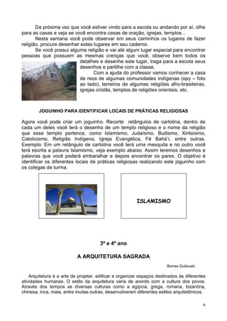 6
Da próxima vez que você estiver vindo para a escola ou andando por aí, olhe
para as casas e veja se você encontra casas de oração, igrejas, templos...
Nesta semana você pode observar em seus caminhos os lugares de fazer
religião, procure desenhar estes lugares em seu caderno.
Se você possui alguma religião e vai até algum lugar especial para encontrar
pessoas que possuem as mesmas crenças que você, observe bem todos os
detalhes e desenhe este lugar, traga para a escola seus
desenhos e partilhe com a classe.
Com a ajuda do professor vamos conhecer a casa
de reza de algumas comunidades indígenas (opy – foto
ao lado), terreiros de algumas religiões afro-brasileiras,
igrejas cristãs, templos de religiões orientais, etc.
JOGUINHO PARA IDENTIFICAR LOCAIS DE PRÁTICAS RELIGIOSAS
Agora você pode criar um joguinho. Recorte retângulos de cartolina, dentro de
cada um deles você terá o desenho de um templo religioso e o nome da religião
que esse templo pertence, como Islamismo, Judaísmo, Budismo, Xintoísmo,
Catolicismo, Religião Indígena, Igreja Evangélica, Fé Bahá’í, entre outras.
Exemplo: Em um retângulo de cartolina você terá uma mesquita e no outro você
terá escrita a palavra Islamismo, veja exemplo abaixo. Assim teremos desenhos e
palavras que você poderá embaralhar e depois encontrar os pares. O objetivo é
identificar os diferentes locais de práticas religiosas realizando este joguinho com
os colegas de turma.
3º e 4º ano
A ARQUITETURA SAGRADA
Borres Guilouski
Arquitetura é a arte de projetar, edificar e organizar espaços destinados às diferentes
atividades humanas. O estilo da arquitetura varia de acordo com a cultura dos povos.
Através dos tempos as diversas culturas como a egípcia, grega, romana, bizantina,
chinesa, inca, maia, entre muitas outras, desenvolveram diferentes estilos arquitetônicos.
ISLAMISMO
 