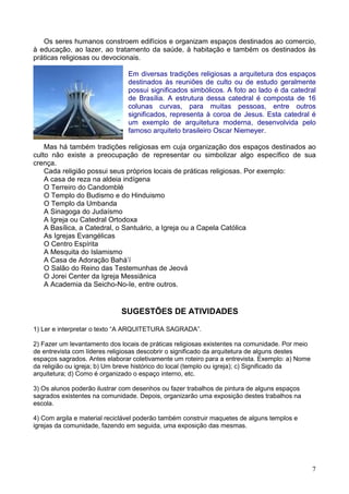 7
Os seres humanos constroem edifícios e organizam espaços destinados ao comercio,
à educação, ao lazer, ao tratamento da saúde, à habitação e também os destinados às
práticas religiosas ou devocionais.
Em diversas tradições religiosas a arquitetura dos espaços
destinados às reuniões de culto ou de estudo geralmente
possui significados simbólicos. A foto ao lado é da catedral
de Brasília. A estrutura dessa catedral é composta de 16
colunas curvas, para muitas pessoas, entre outros
significados, representa à coroa de Jesus. Esta catedral é
um exemplo de arquitetura moderna, desenvolvida pelo
famoso arquiteto brasileiro Oscar Niemeyer.
Mas há também tradições religiosas em cuja organização dos espaços destinados ao
culto não existe a preocupação de representar ou simbolizar algo específico de sua
crença.
Cada religião possui seus próprios locais de práticas religiosas. Por exemplo:
A casa de reza na aldeia indígena
O Terreiro do Candomblé
O Templo do Budismo e do Hinduismo
O Templo da Umbanda
A Sinagoga do Judaísmo
A Igreja ou Catedral Ortodoxa
A Basílica, a Catedral, o Santuário, a Igreja ou a Capela Católica
As Igrejas Evangélicas
O Centro Espírita
A Mesquita do Islamismo
A Casa de Adoração Bahá’í
O Salão do Reino das Testemunhas de Jeová
O Jorei Center da Igreja Messiânica
A Academia da Seicho-No-Ie, entre outros.
SUGESTÕES DE ATIVIDADES
1) Ler e interpretar o texto “A ARQUITETURA SAGRADA”.
2) Fazer um levantamento dos locais de práticas religiosas existentes na comunidade. Por meio
de entrevista com líderes religiosas descobrir o significado da arquitetura de alguns destes
espaços sagrados. Antes elaborar coletivamente um roteiro para a entrevista. Exemplo: a) Nome
da religião ou igreja; b) Um breve histórico do local (templo ou igreja); c) Significado da
arquitetura; d) Como é organizado o espaço interno, etc.
3) Os alunos poderão ilustrar com desenhos ou fazer trabalhos de pintura de alguns espaços
sagrados existentes na comunidade. Depois, organizarão uma exposição destes trabalhos na
escola.
4) Com argila e material reciclável poderão também construir maquetes de alguns templos e
igrejas da comunidade, fazendo em seguida, uma exposição das mesmas.
 