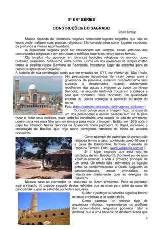 8
5ª E 6ª SÉRIES
CONSTRUÇÕES DO SAGRADO
Emerli Schlögl
Muitas pessoas de diferentes religiões constroem lugares sagrados que são os
locais onde realizam suas práticas religiosas. São considerados como lugares especiais,
de profunda e intensa espiritualidade.
A arquitetura religiosa pode ser classificada em: templos, casas, edifícios das
comunidades religiosas e em estruturas e edifícios funerários, entre outras formas.
Os templos vão aparecer em diversas tradições religiosas do mundo, como
budismo, islamismo, hinduísmo, entre outras. Como um dos exemplos de templo cristão
temos a basílica Nossa Senhora de Aparecida, importante lugar de encontro para os
católicos apostólicos romanos.
A história de sua construção conta que em meados de 1717, no interior de São Paulo,
três pescadores incumbidos de trazer peixes para o
governador da província, estavam completamente sem
sucesso e desanimados quando subitamente
recolheram das águas a imagem do corpo de Nossa
Senhora, na segunda tentativa trouxeram a cabeça e
pelo que contaram, neste momento, um quantidade
enorme de peixes começou a aparecer ao redor do
barco.
Foto: (http://catholic.net/catolic_db/imagines_db/turism).
Durante quinze anos a imagem ficou na casa de
um dos pescadores e muitas pessoas iam até lá para
rezar e fazer seus pedidos, mais tarde foi construída uma capela no alto de um morro,
porém cada vez mais fiéis iam em romaria para visitar a imagem. Então, em 1955 após o
papa ter afirmado Nossa Senhora de Aparecida como padroeira do Brasil, iniciou-se a
construção da Basílica que hoje reúne peregrinos católicos de todos os estados
brasileiros.
Como exemplo do outro tipo de construção
religiosa temos a casa conhecida como Ilê que é
a casa de Candomblé, também chamada de
Roça ou Terreiro. Foto: (www.wikipedia.com.br ).
É o lugar sagrado que está sob os
cuidados de um Babalorixá (homem) ou de uma
Yalorixá (mulher) e sob a proteção principal de
um orixá. Os orixás são elementos de ligação
entre os candomblecistas e Oxalá. Segundo os
candomblecistas, essas divindades se
relacionam diretamente com as energias da
natureza.
Nessas casa os elementos da natureza se fazem presentes. Pode-se perceber
aqui a relação do espaço sagrado destas religiões que se situa para além da casa de
candomblé e que se estende por toda a natureza.
Cuidar e proteger a natureza significa honrar
os seus ancestrais e os seus orixás.
Como exemplo do terceiro tipo de
arquitetura religiosa, representando os edifícios
das comunidades religiosas podemos citar a
Arrábita que é uma espécie de mosteiro árabe que
 