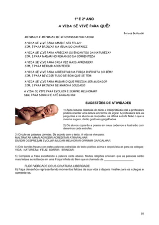10
1º E 2º ANO
A VIDA SE VIVE PARA QUÊ?
Borres Guilouski
MENINOS E MENINAS ME RESPONDAM POR FAVOR
A VIDA SE VIVE PARA AMAR E SER FELIZ?
SIM, E PARA BRINCAR NA ÁGUA DO CHAFARIZ
A VIDA SE VIVE PARA APRECIAR OS ENCANTOS DA NATUREZA?
SIM, E PARA NADAR NO REMANSO DA CORRENTEZA
A VIDA SE VIVE PARA CADA VEZ MAIS APRENDER?
SIM, E PARA DEIXAR ACONTECER
A VIDA SE VIVE PARA ACREDITAR NA FORÇA INFINITA DO BEM?
SIM, E PARA DIVIDIR TUDO DE BOM QUE SE TEM
A VIDA SE VIVE PARA MUDAR O QUE PRECISA SER MUDADO?
SIM, E PARA BRINCAR DE MARCHA SOLDADO
A VIDA SE VIVE PARA EVOLUIR E SEMPRE MELHORAR?
SIM, PARA SORRIR E ATÉ GARGALHAR
SUGESTÕES DE ATIVIDADES
1) Após leituras coletivas do texto e interpretação oral a professora
poderá orientar uma leitura em forma de jogral. A professora lerá as
perguntas e os alunos as respostas, na última estrofe farão o que a
mesma sugere, darão gostosas gargalhadas.
2) Os alunos copiarão a poesia em seus cadernos e ilustrarão com
desenhos cada estrofes.
3) Circule as palavras corretas. De acordo com o texto. A vida se vive para:
MALTRATAR AMAR AGREDIR ACREDITAR ATRAPALHAR
DIVIDIR DESPREZAR EVOLUIR MUDAR MELHORAR OPRIMIR GARGALHAR
4) Crie bonitas frases com estas palavras extraídas do texto poético acima e depois leia-as para os colegas:
VIDA; NATUREZA; FELIZ; SORRIR; BRINCAR:
5) Complete a frase escolhendo a palavra certa abaixo. Muitas religiões ensinam que as pessoas serão
mais felizes acreditando em uma Força Infinita do Bem que é chamada de __________________
FLOR VERDADE DEUS CRIATURA LIBERDADE
6) Faça desenhos representando momentos felizes de sua vida e depois mostre para os colegas e
comente-os.
 