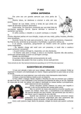 11
3º ANO
LENDA JAPONESA
Era uma vez um grande samurai que vivia perto de
Tóquio.
Mesmo idoso, se dedicava a ensinar a arte zen aos
jovens.
Apesar de sua idade, corria a lenda de que ainda era
capaz de derrotar qualquer adversário.
Certa tarde, um guerreiro conhecido por sua total falta de
escrúpulos apareceu por ali. Queria derrotar o samurai e
aumentar sua fama.
O velho aceitou o desafio e o jovem começou a insultá-
lo.
Chutou algumas pedras em sua direção, cuspiu em seu rosto, gritou insultos, ofendeu
seus ancestrais.
Durante horas fez tudo para provocá-lo, mas o velho permaneceu impassível.
No final do dia, sentindo-se já exausto e humilhado, o guerreiro retirou-se.
E os alunos, surpresos, perguntaram ao mestre como ele pudera suportar
tanta indignidade.
- Se alguém chega até você com um presente, e você não o aceita a
quem pertence o presente?
- A quem tentou entregá-lo, respondeu um dos discípulos.
- O mesmo vale para a inveja, a raiva e os insultos. Quando não são aceitos,
continuam pertencendo a quem os carregam consigo.
MORAL DA HISTÓRIA:
A sua paz interior depende exclusivamente de você.
As pessoas não podem lhe tirar a calma. Só se você permitir.
Texto extraído do site: http://pensamentoslucena.spaceblog.com.br/73716/Lenda-Japonesa/
SUGESTÕES DE ATIVIDADES
1) Leia com atenção o texto com seus colegas, reflitam sobre o seu conteúdo. Então se
organizem e ensaiem uma teatralização do mesmo. Depois apresentem-na para todas as turmas
da escola.
2) Comente com suas palavras o que você achou mais interessante nesta história.
3) Copie a moral da história e ilustre-a com um desenho.
4) Para refletir e dialogar: Muitas religiões e filosofias de vida nos ensinam que o objetivo
da vida é ser feliz, e que a felicidade é uma conquista que depende de cada um de nós. Depende
do nosso jeito de viver, de realizar com alegria e dedicação as nossas tarefas e principalmente,
saber relacionar-se com as pessoas.
Somos educados quando tratamos os outros com respeito e
atenção, e isto nos faz pessoas bem aceitas pelos outros.
Mas no caminho da nossa vida podemos encontrar aqueles que
querem nos chatear, nesse caso, o aconselhável é nos afastarmos e
não darmos atenção aos seus insultos, não permitindo que nos tirem a
paz interior, que é o segredo de uma vida feliz.
Quando isso acontecer na escola devemos comunicar nossos
professores ou o supervisor responsável pelo bom andamento das
atividades e recreio na escola. E não partir para a agressão.
Como você costuma reagir diante de pessoas, colegas da escola que querem contrariar
você?
 