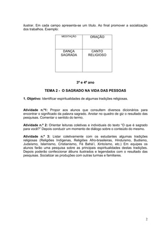 2
ilustrar. Em cada campo apresenta-se um título. Ao final promover a socialização
dos trabalhos. Exemplo:
MEDITAÇÃO ORAÇÃO
DANÇA
SAGRADA
CANTO
RELIGIOSO
3º e 4º ano
TEMA 2 - O SAGRADO NA VIDA DAS PESSOAS
1. Objetivo: Identificar espiritualidades de algumas tradições religiosas.
Atividade n.º1: Propor aos alunos que consultem diversos dicionários para
encontrar o significado da palavra sagrado. Anotar no quadro de giz o resultado das
pesquisas. Comentar o sentido do termo.
Atividade n.º 2: Orientar leituras coletivas e individuais do texto “O que é sagrado
para você?” Depois conduzir um momento de diálogo sobre o conteúdo do mesmo.
Atividade n.º 3: Listar coletivamente com os estudantes algumas tradições
religiosas (Religiões Indígenas, Religiões Afro-brasileiras, Hinduísmo, Budismo,
Judaísmo, Islamismo, Cristianismo, Fé Bahá’í, Xintoísmo, etc.) Em equipes os
alunos farão uma pesquisa sobre as principais espiritualidades destas tradições.
Depois poderão confeccionar álbuns ilustrados e legendados com o resultado das
pesquisas. Socializar as produções com outras turmas e familiares.
 
